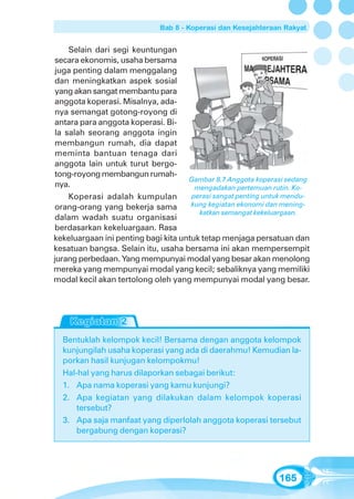Bab 8 - Koperasi dan Kesejahteraan Rakyat


     Selain dari segi keuntungan
 secara ekonomis, usaha bersama
 juga penting dalam menggalang
 dan meningkatkan aspek sosial
 yang akan sangat membantu para
 anggota koperasi. Misalnya, ada-
 nya semangat gotong-royong di
 antara para anggota koperasi. Bi-
 la salah seorang anggota ingin
 membangun rumah, dia dapat
 meminta bantuan tenaga dari
 anggota lain untuk turut bergo-
 tong-royong membangun rumah-
                                     Gambar 8.7 Anggota koperasi sedang
 nya.                                  mengadakan pertemuan rutin. Ko-
     Koperasi adalah kumpulan         perasi sangat penting untuk mendu-
 orang-orang yang bekerja sama        kung kegiatan ekonomi dan mening-
                                        katkan semangat kekeluargaan.
 dalam wadah suatu organisasi
 berdasarkan kekeluargaan. Rasa
kekeluargaan ini penting bagi kita untuk tetap menjaga persatuan dan
kesatuan bangsa. Selain itu, usaha bersama ini akan mempersempit
jurang perbedaan. Yang mempunyai modal yang besar akan menolong
mereka yang mempunyai modal yang kecil; sebaliknya yang memiliki
modal kecil akan tertolong oleh yang mempunyai modal yang besar.




  Bentuklah kelompok kecil! Bersama dengan anggota kelompok
  kunjungilah usaha koperasi yang ada di daerahmu! Kemudian la-
  porkan hasil kunjugan kelompokmu!
  Hal-hal yang harus dilaporkan sebagai berikut:
  1. Apa nama koperasi yang kamu kunjungi?
  2. Apa kegiatan yang dilakukan dalam kelompok koperasi
      tersebut?
  3. Apa saja manfaat yang diperlolah anggota koperasi tersebut
      bergabung dengan koperasi?




                                                               165
 