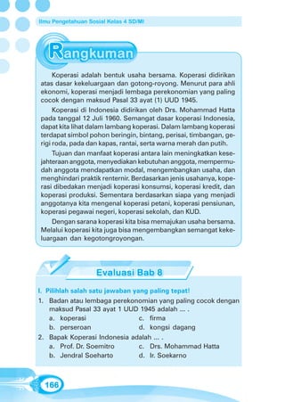 Ilmu Pengetahuan Sosial Kelas 4 SD/MI




     Koperasi adalah bentuk usaha bersama. Koperasi didirikan
atas dasar kekeluargaan dan gotong-royong. Menurut para ahli
ekonomi, koperasi menjadi lembaga perekonomian yang paling
cocok dengan maksud Pasal 33 ayat (1) UUD 1945.
     Koperasi di Indonesia didirikan oleh Drs. Mohammad Hatta
pada tanggal 12 Juli 1960. Semangat dasar koperasi Indonesia,
dapat kita lihat dalam lambang koperasi. Dalam lambang koperasi
terdapat simbol pohon beringin, bintang, perisai, timbangan, ge-
rigi roda, pada dan kapas, rantai, serta warna merah dan putih.
     Tujuan dan manfaat koperasi antara lain meningkatkan kese-
jahteraan anggota, menyediakan kebutuhan anggota, mempermu-
dah anggota mendapatkan modal, mengembangkan usaha, dan
menghindari praktik renternir. Berdasarkan jenis usahanya, kope-
rasi dibedakan menjadi koperasi konsumsi, koperasi kredit, dan
koperasi produksi. Sementara berdasarkan siapa yang menjadi
anggotanya kita mengenal koperasi petani, koperasi pensiunan,
koperasi pegawai negeri, koperasi sekolah, dan KUD.
     Dengan sarana koperasi kita bisa memajukan usaha bersama.
Melalui koperasi kita juga bisa mengembangkan semangat keke-
luargaan dan kegotongroyongan.




I. Pilihlah salah satu jawaban yang paling tepat!
1. Badan atau lembaga perekonomian yang paling cocok dengan
    maksud Pasal 33 ayat 1 UUD 1945 adalah ... .
    a. koperasi                  c. firma
    b. perseroan                 d. kongsi dagang
2. Bapak Koperasi Indonesia adalah ... .
    a. Prof. Dr. Soemitro        c. Drs. Mohammad Hatta
    b. Jendral Soeharto          d. Ir. Soekarno



  166
 