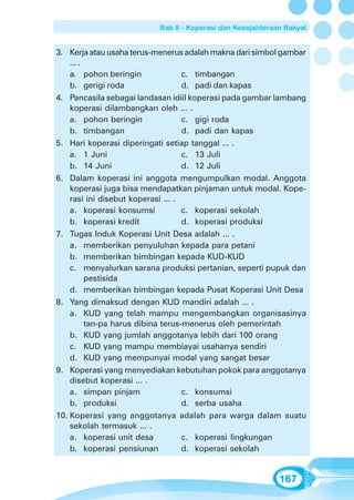 Bab 8 - Koperasi dan Kesejahteraan Rakyat


3. Kerja atau usaha terus-menerus adalah makna dari simbol gambar
    ... .
    a. pohon beringin               c. timbangan
    b. gerigi roda                  d. padi dan kapas
4. Pancasila sebagai landasan idiil koperasi pada gambar lambang
    koperasi dilambangkan oleh ... .
    a. pohon beringin               c. gigi roda
    b. timbangan                    d. padi dan kapas
5. Hari koperasi diperingati setiap tanggal ... .
    a. 1 Juni                       c. 13 Juli
    b. 14 Juni                      d. 12 Juli
6. Dalam koperasi ini anggota mengumpulkan modal. Anggota
    koperasi juga bisa mendapatkan pinjaman untuk modal. Kope-
    rasi ini disebut koperasi ... .
    a. koperasi konsumsi            c. koperasi sekolah
    b. koperasi kredit              d. koperasi produksi
7. Tugas Induk Koperasi Unit Desa adalah ... .
    a. memberikan penyuluhan kepada para petani
    b. memberikan bimbingan kepada KUD-KUD
    c. menyalurkan sarana produksi pertanian, seperti pupuk dan
          pestisida
    d. memberikan bimbingan kepada Pusat Koperasi Unit Desa
8. Yang dimaksud dengan KUD mandiri adalah ... .
    a. KUD yang telah mampu mengembangkan organisasinya
          tan-pa harus dibina terus-menerus oleh pemerintah
    b. KUD yang jumlah anggotanya lebih dari 100 orang
    c. KUD yang mampu membiayai usahanya sendiri
    d. KUD yang mempunyai modal yang sangat besar
9. Koperasi yang menyediakan kebutuhan pokok para anggotanya
    disebut koperasi ... .
    a. simpan pinjam                c. konsumsi
    b. produksi                     d. serba usaha
10. Koperasi yang anggotanya adalah para warga dalam suatu
    sekolah termasuk ... .
    a. koperasi unit desa           c. koperasi lingkungan
    b. koperasi pensiunan           d. koperasi sekolah


                                                           167
 