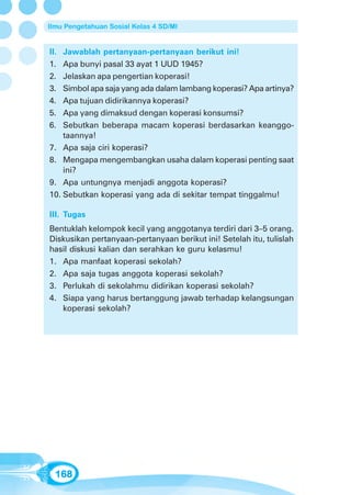 Ilmu Pengetahuan Sosial Kelas 4 SD/MI


II. Jawablah pertanyaan-pertanyaan berikut ini!
1.  Apa bunyi pasal 33 ayat 1 UUD 1945?
2.  Jelaskan apa pengertian koperasi!
3.  Simbol apa saja yang ada dalam lambang koperasi? Apa artinya?
4.  Apa tujuan didirikannya koperasi?
5.  Apa yang dimaksud dengan koperasi konsumsi?
6.  Sebutkan beberapa macam koperasi berdasarkan keanggo-
    taannya!
7. Apa saja ciri koperasi?
8. Mengapa mengembangkan usaha dalam koperasi penting saat
    ini?
9. Apa untungnya menjadi anggota koperasi?
10. Sebutkan koperasi yang ada di sekitar tempat tinggalmu!

III. Tugas
Bentuklah kelompok kecil yang anggotanya terdiri dari 3–5 orang.
Diskusikan pertanyaan-pertanyaan berikut ini! Setelah itu, tulislah
hasil diskusi kalian dan serahkan ke guru kelasmu!
1. Apa manfaat koperasi sekolah?
2. Apa saja tugas anggota koperasi sekolah?
3. Perlukah di sekolahmu didirikan koperasi sekolah?
4. Siapa yang harus bertanggung jawab terhadap kelangsungan
   koperasi sekolah?




  168
 