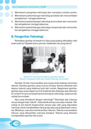 Ilmu Pengetahuan Sosial Kelas 4 SD/MI


1. Memahami pengertian teknologi dan menyebut contoh-contoh.
2. Memahami perkembangan teknologi produksi dan menceritakan
   pengalaman menggunakannya.
3. Memahami perkembangan teknologi komunikasi dan mencerita-
   kan pengalaman menggunakannya.
4. Memahami perkembangan teknologi transportasi dan mencerita-
   kan pengalaman menggunakannya.


B. Pengertian Teknologi
   Pengertian Teknologi
    enger
   Perhatikan gambar di bawah ini! Apa yang sedang dikerjakan oleh
anak-anak itu? Apakah kamu pernah melakukan hal yang sama?




            Sumber: Tempo 14 Maret 2005


              Gambar 9.1 Anak-anak sedang menonton televisi.
         Televisi merupakan salah satu contoh teknologi komunikasi.

     Gambar di atas menunjukkan dua orang anak sedang menonton
televisi. Gambar-gambar yang muncul di layar televisi disiarkan dari
stasiun televisi yang letaknya jauh dari rumah. Bagaimana gambar-
gambar atau suara dapat muncul di televisi dan didengar atau ditonton
di rumah? Ini semua terjadi karena kemajuan teknologi, tepatnya tek-
nologi komunikasi.
     Apa yang dimaksud dengan teknologi? Teknologi ada hubung-
annya dengan kata “teknik”. Kata teknik artinya cara atau metode. Tek-
nologi di sini berarti keseluruhan sarana atau alat yang digunakan
manusia untuk menghasilkan barang dan jasa yang diperlukan manu-
sia. Misalnya, manusia membutuhkan hiburan. Televisi menyediakan
hiburan yang dibutuhkan manusia tersebut. Televisi yang ditonton
menghasilkan gambar dan suara.


   170
 