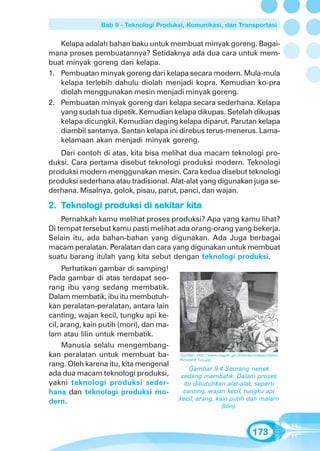 Bab 9 - Teknologi Produksi, Komunikasi, dan Transportasi


   Kelapa adalah bahan baku untuk membuat minyak goreng. Bagai-
mana proses pembuatannya? Setidaknya ada dua cara untuk mem-
buat minyak goreng dari kelapa.
1. Pembuatan minyak goreng dari kelapa secara modern. Mula-mula
   kelapa terlebih dahulu diolah menjadi kopra. Kemudian ko-pra
   diolah menggunakan mesin menjadi minyak goreng.
2. Pembuatan minyak goreng dari kelapa secara sederhana. Kelapa
   yang sudah tua dipetik. Kemudian kelapa dikupas. Setelah dikupas
   kelapa dicungkil. Kemudian daging kelapa diparut. Parutan kelapa
   diambil santanya. Santan kelapa ini direbus terus-menerus. Lama-
   kelamaan akan menjadi minyak goreng.
   Dari contoh di atas, kita bisa melihat dua macam teknologi pro-
duksi. Cara pertama disebut teknologi produksi modern. Teknologi
produksi modern menggunakan mesin. Cara kedua disebut teknologi
produksi sederhana atau tradisional. Alat-alat yang digunakan juga se-
derhana. Misalnya, golok, pisau, parut, panci, dan wajan.

             produk
               oduksi sekitar kita
2. Teknologi produksi di sekitar kita
    Pernahkah kamu melihat proses produksi? Apa yang kamu lihat?
Di tempat tersebut kamu pasti melihat ada orang-orang yang bekerja.
Selain itu, ada bahan-bahan yang digunakan. Ada Juga berbagai
macam peralatan. Peralatan dan cara yang digunakan untuk membuat
suatu barang itulah yang kita sebut dengan teknologi produksi.
     Perhatikan gambar di samping!
Pada gambar di atas terdapat seo-
rang ibu yang sedang membatik.
Dalam membatik, ibu itu membutuh-
kan peralatan-peralatan, antara lain
canting, wajan kecil, tungku api ke-
cil, arang, kain putih (mori), dan ma-
lam atau lilin untuk membatik.
     Manusia selalu mengembang-
kan peralatan untuk membuat ba-          Sumber: http://www.sragen.go.id/berita/images/news/
                                         Pembatik Tua.jpg
rang. Oleh karena itu, kita mengenal
                                             Gambar 9.4 Seorang nenek
ada dua macam teknologi produksi,         sedang membatik. Dalam proses
yakni teknologi produksi seder-            itu dibutuhkan alat-alat, seperti
hana dan teknologi produksi mo-            canting, wajan kecil, tungku api
dern.                                    kecil, arang, kain putih dan malam
                                                         (lilin).



                                                                              173
 