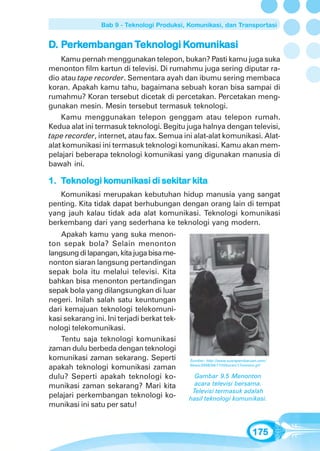 Bab 9 - Teknologi Produksi, Komunikasi, dan Transportasi


D. Perkembangan Teknologi Komunikasi
    erkembangan Teknologi Komunikasi
                           omunik
    Kamu pernah menggunakan telepon, bukan? Pasti kamu juga suka
menonton film kartun di televisi. Di rumahmu juga sering diputar ra-
dio atau tape recorder. Sementara ayah dan ibumu sering membaca
koran. Apakah kamu tahu, bagaimana sebuah koran bisa sampai di
rumahmu? Koran tersebut dicetak di percetakan. Percetakan meng-
gunakan mesin. Mesin tersebut termasuk teknologi.
    Kamu menggunakan telepon genggam atau telepon rumah.
Kedua alat ini termasuk teknologi. Begitu juga halnya dengan televisi,
tape recorder, internet, atau fax. Semua ini alat-alat komunikasi. Alat-
alat komunikasi ini termasuk teknologi komunikasi. Kamu akan mem-
pelajari beberapa teknologi komunikasi yang digunakan manusia di
bawah ini.

             komunikasi sekitar kita
              omunik
1. Teknologi komunikasi di sekitar kita
   Komunikasi merupakan kebutuhan hidup manusia yang sangat
penting. Kita tidak dapat berhubungan dengan orang lain di tempat
yang jauh kalau tidak ada alat komunikasi. Teknologi komunikasi
berkembang dari yang sederhana ke teknologi yang modern.
    Apakah kamu yang suka menon-
ton sepak bola? Selain menonton
langsung di lapangan, kita juga bisa me-
nonton siaran langsung pertandingan
sepak bola itu melalui televisi. Kita
bahkan bisa menonton pertandingan
sepak bola yang dilangsungkan di luar
negeri. Inilah salah satu keuntungan
dari kemajuan teknologi telekomuni-
kasi sekarang ini. Ini terjadi berkat tek-
nologi telekomunikasi.
    Tentu saja teknologi komunikasi
zaman dulu berbeda dengan teknologi
komunikasi zaman sekarang. Seperti           Sumber: http://www.suarapembaruan.com/

apakah teknologi komunikasi zaman            News/2008/04/17/Hiburan/17nonton.gif


dulu? Seperti apakah teknologi ko-             Gambar 9.5 Menonton
munikasi zaman sekarang? Mari kita             acara televisi bersama.
                                              Televisi termasuk adalah
pelajari perkembangan teknologi ko-          hasil teknologi komunikasi.
munikasi ini satu per satu!


                                                                            175
 
