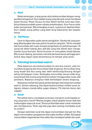 Bab 9 - Teknologi Produksi, Komunikasi, dan Transportasi


c. Kurir
    Selain kentongan, orang zaman dulu berkomunikasi dengan meng-
gunakan tenaga kurir. Kurir adalah orang yang ditunjuk untuk membawa
pesan khusus. Pesan khusus itu bisa dalam bentuk surat atau lisan.
Isinya biasanya adalah pesan rahasia antarkerajaan. Kurir harus mela-
kukan penyamaran. Bila tertangkap musuh, nyawa kurir dipertaruhkan.
Kurir adalah orang pilihan yang telah teruji keberanian dan kesetia-
annya.

        Pohon
d. Tali Pohon
    Cara ini digunakan pada zaman penjajahan. Seutas tali yang pan-
jang dibentangkan dari satu pohon ke pohon yang lain. Tali itu menjadi
alat komunikasi dari suatu tempat pengintaian ke perkampungan. Di
ujung tali diberi kaleng atau alat-alat yang bila ditarik akan menge-
luarkan bunyi-bunyian. Bunyi-bunyian ini merupakan tanda bahaya.
Bila musuh datang, pemantau menarik tali keras-keras sehingga pen-
duduk desa dapat cepat bersembunyi ke tempat yang aman.

             komunikasi saat
              omunik
3. Teknologi komunikasi saat ini
    Pada dasarnya cara berkomunikasi itu ada dua macam, yaitu ko-
munikasi langsung dan komunikasi tidak langsung. Komunikasi lang-
sung terjadi bila dua orang atau lebih berbincang-bincang dengan
saling berhadapan muka. Sedangkan komunikasi secara tidak lang-
sung terjadi bila orang yang berkomunikasi menggunakan suatu alat
perantara. Biasanya orangnya tidak berhadapan secara langsung.
    Sekarang marilah kita bahas perkembangan teknologi komunikasi
saat ini. Zaman sekarang, kita dapat berkomunikasi melalui surat, te-
legram, telepon, handy talkie, pager, telepon, TV, internet, koran, dan
majalah.
a. Surat
     Pernahkah kamu mendapat surat atau mengirim surat kepada or-
ang yang kamu kenal? Menyenangkan sekali apabila teman baik kita
melayangkan sepucuk surat. Tentunya kita tidak sabar untuk membuka
dan membacanya. Tentu saja kita juga akan senang membalas surat
itu, bukan?
     Dengan selembar surat kita dapat menceritakan banyak hal. Kita
dapat menceritakan pengalaman kita waktu berlibur di Bali. Kita dapat
menceritakan kegembiraan kita waktu kita mendapat hadiah dari ayah.


                                                                177
 