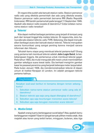 Bab 9 - Teknologi Produksi, Komunikasi, dan Transportasi


    Di negara kita sudah ada banyak stasiun radio. Stasiun pemancar
radio ada yang dikelola pemerintah dan ada yang dikelola swasta.
Stasiun pemancar radio pemerintah bernama RRI (Radio Republik
Indonesia). RRI berdiri pertama kali pada tanggal 11 September 1945.
Apakah ada stasiun radio swasta di daerahmu? Coba tuliskan nama-
nama stasiun radio tersebut!
   Tele
    elevisi
g. Televisi
    Kita dapat melihat berbagai peristiwa yang terjadi di tempat yang
jauh dari tempat tinggal kita melalui televisi. Di negara kita, dulu ha-
nya ada satu stasiun televisi, yaitu TVRI. Sekarang, kita dapat menyak-
sikan berbagai acara dari banyak stasiun televisi. Televisi merupakan
sarana komunikasi yang sangat penting karena menjadi sarana
informasi dan hiburan.
    Tahukah kamu siapa yang membuat televisi pertama kali? Orang
yang pertama kali membuat televisi adalah John Logie Baird. Ia ber-
kebangsaan Inggris. Ide pertamanya untuk membuat televisi gagal.
Pada tahun 1923, dia mulai mengutak-atik mesin untuk memindahkan
gambar sekaligus suara lewat radio. Dia berhasil mengirim gambar
kasar ke pesawat penerima yang berjarak beberapa meter tanpa kabel.
Pada bulan Januari 1926, dia mendemonstrasikan televisi di depan
umum di Institut Kerajaan di London. Ini adalah peragaan televisi
pertama kalinya.



  Kerjakan soal-soal berikut ini bersama dengan teman sebang-
  kumu!
  1. Sebutkan nama-nama stasiun pemancar radio yang ada di
     daerahmu!
  2. Stasiun televisi apa saja yang dapat ditangkap di daerahmu?
  3. Sebutkan apa saja keuntungan menonton acara televisi!
  4. Sebutkan apa saja kerugian menonton acara televisi!


h. Media Cetak
    Apakah orang tuamu berlangganan surat kabar? Atau apakah kamu
berlangganan majalah? Saat ini sangat banyak pilihan media cetak. Ada
majalah atau koran yang terbit harian, mingguan, bulanan, atau tiga



                                                                181
 
