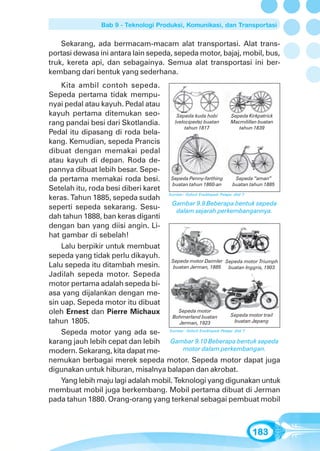 Bab 9 - Teknologi Produksi, Komunikasi, dan Transportasi


    Sekarang, ada bermacam-macam alat transportasi. Alat trans-
portasi dewasa ini antara lain sepeda, sepeda motor, bajaj, mobil, bus,
truk, kereta api, dan sebagainya. Semua alat transportasi ini ber-
kembang dari bentuk yang sederhana.
    Kita ambil contoh sepeda.
Sepeda pertama tidak mempu-
nyai pedal atau kayuh. Pedal atau
kayuh pertama ditemukan seo-            Sepeda kuda hobi             Sepeda Kirkpatrick
rang pandai besi dari Skotlandia.      (velocipede) buatan           Macmilillan buatan
                                            tahun 1817                      tahun 1839
Pedal itu dipasang di roda bela-
kang. Kemudian, sepeda Prancis
dibuat dengan memakai pedal
atau kayuh di depan. Roda de-
pannya dibuat lebih besar. Sepe-
da pertama memakai roda besi. Sepeda Penny-farthing                     Sepeda “aman”
                                      buatan tahun 1860-an            buatan tahun 1885
Setelah itu, roda besi diberi karet
                                    Sumber: Oxford Ensiklopedi Pelajar Jilid 7
keras. Tahun 1885, sepeda sudah
                                      Gambar 9.9 Beberapa bentuk sepeda
seperti sepeda sekarang. Sesu-          dalam sejarah perkembangannya.
dah tahun 1888, ban keras diganti
dengan ban yang diisi angin. Li-
hat gambar di sebelah!
    Lalu berpikir untuk membuat
sepeda yang tidak perlu dikayuh.
                                     Sepeda motor Daimler Sepeda motor Triumph
Lalu sepeda itu ditambah mesin.       buatan Jerman, 1885           buatan Inggris, 1903
Jadilah sepeda motor. Sepeda
motor pertama adalah sepeda bi-
asa yang dijalankan dengan me-
sin uap. Sepeda motor itu dibuat
oleh Ernest dan Pierre Michaux           Sepeda motor
                                                                     Sepeda motor trail
                                      Bohmerland buatan
tahun 1805.                              Jerman, 1923                   buatan Jepang

    Sepeda motor yang ada se- Sumber: Oxford Ensiklopedi Pelajar Jilid 7
karang jauh lebih cepat dan lebih Gambar 9.10 Beberapa bentuk sepeda
modern. Sekarang, kita dapat me-           motor dalam perkembangan.
nemukan berbagai merek sepeda motor. Sepeda motor dapat juga
digunakan untuk hiburan, misalnya balapan dan akrobat.
    Yang lebih maju lagi adalah mobil. Teknologi yang digunakan untuk
membuat mobil juga berkembang. Mobil pertama dibuat di Jerman
pada tahun 1880. Orang-orang yang terkenal sebagai pembuat mobil



                                                                             183
 