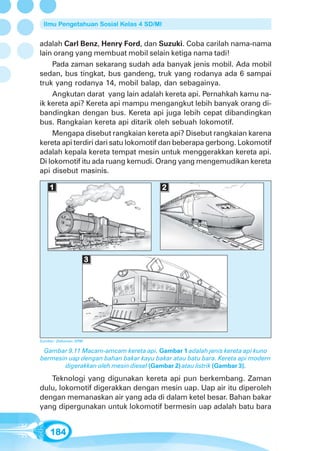Ilmu Pengetahuan Sosial Kelas 4 SD/MI


adalah Carl Benz, Henry Ford, dan Suzuki. Coba carilah nama-nama
lain orang yang membuat mobil selain ketiga nama tadi!
    Pada zaman sekarang sudah ada banyak jenis mobil. Ada mobil
sedan, bus tingkat, bus gandeng, truk yang rodanya ada 6 sampai
truk yang rodanya 14, mobil balap, dan sebagainya.
    Angkutan darat yang lain adalah kereta api. Pernahkah kamu na-
ik kereta api? Kereta api mampu mengangkut lebih banyak orang di-
bandingkan dengan bus. Kereta api juga lebih cepat dibandingkan
bus. Rangkaian kereta api ditarik oleh sebuah lokomotif.
    Mengapa disebut rangkaian kereta api? Disebut rangkaian karena
kereta api terdiri dari satu lokomotif dan beberapa gerbong. Lokomotif
adalah kepala kereta tempat mesin untuk menggerakkan kereta api.
Di lokomotif itu ada ruang kemudi. Orang yang mengemudikan kereta
api disebut masinis.

    1                                    2




                      3




Sumber: Dokumen GPM

 Gambar 9.11 Macam-amcam kereta api. Gambar 1 adalah jenis kereta api kuno
bermesin uap dengan bahan bakar kayu bakar atau batu bara. Kereta api modern
       digerakkan oleh mesin diesel (Gambar 2) atau listrik (Gambar 3).

   Teknologi yang digunakan kereta api pun berkembang. Zaman
dulu, lokomotif digerakkan dengan mesin uap. Uap air itu diperoleh
dengan memanaskan air yang ada di dalam ketel besar. Bahan bakar
yang dipergunakan untuk lokomotif bermesin uap adalah batu bara


    184
 
