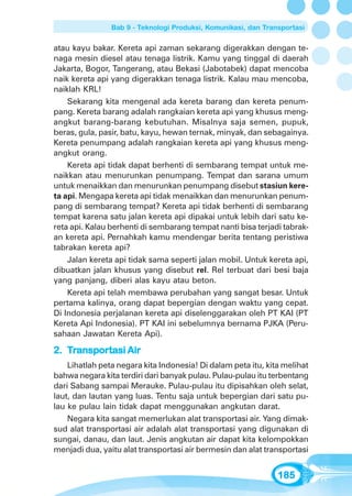Bab 9 - Teknologi Produksi, Komunikasi, dan Transportasi


atau kayu bakar. Kereta api zaman sekarang digerakkan dengan te-
naga mesin diesel atau tenaga listrik. Kamu yang tinggal di daerah
Jakarta, Bogor, Tangerang, atau Bekasi (Jabotabek) dapat mencoba
naik kereta api yang digerakkan tenaga listrik. Kalau mau mencoba,
naiklah KRL!
    Sekarang kita mengenal ada kereta barang dan kereta penum-
pang. Kereta barang adalah rangkaian kereta api yang khusus meng-
angkut barang-barang kebutuhan. Misalnya saja semen, pupuk,
beras, gula, pasir, batu, kayu, hewan ternak, minyak, dan sebagainya.
Kereta penumpang adalah rangkaian kereta api yang khusus meng-
angkut orang.
    Kereta api tidak dapat berhenti di sembarang tempat untuk me-
naikkan atau menurunkan penumpang. Tempat dan sarana umum
untuk menaikkan dan menurunkan penumpang disebut stasiun kere-
ta api. Mengapa kereta api tidak menaikkan dan menurunkan penum-
pang di sembarang tempat? Kereta api tidak berhenti di sembarang
tempat karena satu jalan kereta api dipakai untuk lebih dari satu ke-
reta api. Kalau berhenti di sembarang tempat nanti bisa terjadi tabrak-
an kereta api. Pernahkah kamu mendengar berita tentang peristiwa
tabrakan kereta api?
    Jalan kereta api tidak sama seperti jalan mobil. Untuk kereta api,
dibuatkan jalan khusus yang disebut rel. Rel terbuat dari besi baja
yang panjang, diberi alas kayu atau beton.
    Kereta api telah membawa perubahan yang sangat besar. Untuk
pertama kalinya, orang dapat bepergian dengan waktu yang cepat.
Di Indonesia perjalanan kereta api diselenggarakan oleh PT KAI (PT
Kereta Api Indonesia). PT KAI ini sebelumnya bernama PJKA (Peru-
sahaan Jawatan Kereta Api).

2. Transportasi Air
     ansportasi
    Lihatlah peta negara kita Indonesia! Di dalam peta itu, kita melihat
bahwa negara kita terdiri dari banyak pulau. Pulau-pulau itu terbentang
dari Sabang sampai Merauke. Pulau-pulau itu dipisahkan oleh selat,
laut, dan lautan yang luas. Tentu saja untuk bepergian dari satu pu-
lau ke pulau lain tidak dapat menggunakan angkutan darat.
    Negara kita sangat memerlukan alat transportasi air. Yang dimak-
sud alat transportasi air adalah alat transportasi yang digunakan di
sungai, danau, dan laut. Jenis angkutan air dapat kita kelompokkan
menjadi dua, yaitu alat transportasi air bermesin dan alat transportasi


                                                                185
 