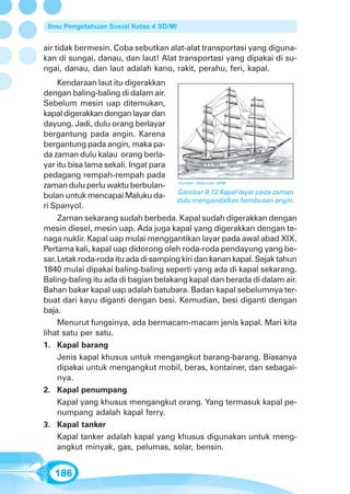 Ilmu Pengetahuan Sosial Kelas 4 SD/MI


air tidak bermesin. Coba sebutkan alat-alat transportasi yang diguna-
kan di sungai, danau, dan laut! Alat transportasi yang dipakai di su-
ngai, danau, dan laut adalah kano, rakit, perahu, feri, kapal.
    Kendaraan laut itu digerakkan
dengan baling-baling di dalam air.
Sebelum mesin uap ditemukan,
kapal digerakkan dengan layar dan
dayung. Jadi, dulu orang berlayar
bergantung pada angin. Karena
bergantung pada angin, maka pa-
da zaman dulu kalau orang berla-
yar itu bisa lama sekali. Ingat para
pedagang rempah-rempah pada
zaman dulu perlu waktu berbulan-         Sumber: Dokumen GPM

                                         Gambar 9.12 Kapal layar pada zaman
bulan untuk mencapai Maluku da-
                                         dulu mengandalkan hembusan angin.
ri Spanyol.
     Zaman sekarang sudah berbeda. Kapal sudah digerakkan dengan
mesin diesel, mesin uap. Ada juga kapal yang digerakkan dengan te-
naga nuklir. Kapal uap mulai menggantikan layar pada awal abad XIX.
Pertama kali, kapal uap didorong oleh roda-roda pendayung yang be-
sar. Letak roda-roda itu ada di samping kiri dan kanan kapal. Sejak tahun
1840 mulai dipakai baling-baling seperti yang ada di kapal sekarang.
Baling-baling itu ada di bagian belakang kapal dan berada di dalam air.
Bahan bakar kapal uap adalah batubara. Badan kapal sebelumnya ter-
buat dari kayu diganti dengan besi. Kemudian, besi diganti dengan
baja.
     Menurut fungsinya, ada bermacam-macam jenis kapal. Mari kita
lihat satu per satu.
1. Kapal barang
     Jenis kapal khusus untuk mengangkut barang-barang. Biasanya
     dipakai untuk mengangkut mobil, beras, kontainer, dan sebagai-
     nya.
2. Kapal penumpang
     Kapal yang khusus mengangkut orang. Yang termasuk kapal pe-
     numpang adalah kapal ferry.
3. Kapal tanker
     Kapal tanker adalah kapal yang khusus digunakan untuk meng-
     angkut minyak, gas, pelumas, solar, bensin.


   186
 