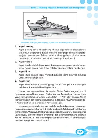 Bab 9 - Teknologi Produksi, Komunikasi, dan Transportasi




        Sumber: Dokumen GPM

     Gambar 9.13 Kapal penumpang. Salah satu alat transportasi modern.

4. Kapal perang
   Kapal perang adalah kapal yang khusus digunakan oleh angkatan
   laut untuk berperang. Kapal jenis ini dilengkapi dengan senjata-
   senjata dan meriam. Bahkan ada kapal yang dapat dipakai untuk
   mengangkut pesawat. Kapal ini namanya kapal induk.
5. Kapal tunda
   Kapal tunda adalah kapal yang digunakan untuk memandu kapal-
   kapal besar waktu masuk ke pelabuhan atau keluar pelabuhan.
6. Kapal ikan
   Kapal ikan adalah kapal yang digunakan para nelayan khusus
   untuk menangkap ikan.
7. Kapal riset
   Kapal riset adalah kapal yang digunakan oleh para ahli atau pe-
   neliti untuk meneliti kehidupan laut.
     Urusan transportasi laut diatur oleh Dirjen Perhubungan Laut di
bawah naungan Departemen Perhubungan. Perusahaan pemerintah
yang mengelola transportasi laut adalah PT Pelni dan Perum ASDP      .
Pelni singkatan dari Pelayaran Nasional Indonesia. ASDP singkatan da-
ri Angkutan Sungai Danau dan Penyeberangan.
     Untuk mendukung lancarnya perjalanan laut diperlukan dermaga-
dermaga atau pelabuhan untuk berlabuh kapal. Ada banyak pelabuhan
di Indonesia. Misalnya, Pelabuhan Tanjungpriok (Jakarta), Tanjungperak
(Surabaya), Tanjungemas (Semarang), dan Belawan (Medan). Bisakah
kamu menyebutkan nama-nama pelabuhan lainnya? Di mana letak pe-
labuhan yang kamu sebutkan itu?




                                                                   187
 