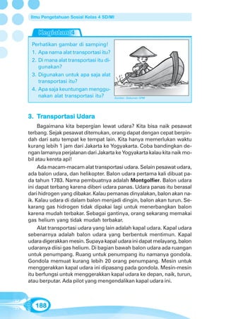 Ilmu Pengetahuan Sosial Kelas 4 SD/MI




 Perhatikan gambar di samping!
 1. Apa nama alat transportasi itu?
 2. Di mana alat transportasi itu di-
    gunakan?
 3. Digunakan untuk apa saja alat
    transportasi itu?
 4. Apa saja keuntungan menggu-
    nakan alat transportasi itu?         Sumber: Dokumen GPM




     ansportasi Udara
3. Transportasi Udara
     Bagaimana kita bepergian lewat udara? Kita bisa naik pesawat
terbang. Sejak pesawat ditemukan, orang dapat dengan cepat berpin-
dah dari satu tempat ke tempat lain. Kita hanya memerlukan waktu
kurang lebih 1 jam dari Jakarta ke Yogyakarta. Coba bandingkan de-
ngan lamanya perjalanan dari Jakarta ke Yogyakarta kalau kita naik mo-
bil atau kereta api!
     Ada macam-macam alat transportasi udara. Selain pesawat udara,
ada balon udara, dan helikopter. Balon udara pertama kali dibuat pa-
da tahun 1783. Nama pembuatnya adalah Montgolfier. Balon udara
ini dapat terbang karena diberi udara panas. Udara panas itu berasal
dari hidrogen yang dibakar. Kalau pemanas dinyalakan, balon akan na-
ik. Kalau udara di dalam balon menjadi dingin, balon akan turun. Se-
karang gas hidrogen tidak dipakai lagi untuk menerbangkan balon
karena mudah terbakar. Sebagai gantinya, orang sekarang memakai
gas helium yang tidak mudah terbakar.
     Alat transportasi udara yang lain adalah kapal udara. Kapal udara
sebenarnya adalah balon udara yang berbentuk mentimun. Kapal
udara digerakkan mesin. Supaya kapal udara ini dapat melayang, balon
udaranya diisi gas helium. Di bagian bawah balon udara ada ruangan
untuk penumpang. Ruang untuk penumpang itu namanya gondola.
Gondola memuat kurang lebih 20 orang penumpang. Mesin untuk
menggerakkan kapal udara ini dipasang pada gondola. Mesin-mesin
itu berfungsi untuk menggerakkan kapal udara ke depan, naik, turun,
atau berputar. Ada pilot yang mengendalikan kapal udara ini.



   188
 
