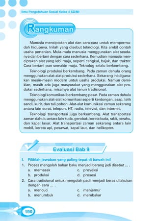 Ilmu Pengetahuan Sosial Kelas 4 SD/MI




     Manusia menciptakan alat dan cara-cara untuk mempermu-
 dah hidupnya. Inilah yang disebut teknologi. Kita ambil contoh
 usaha pertanian. Mula-mula manusia menggunakan alat seada-
 nya dan bertani dengan cara sederhana. Kemudian manusia men-
 ciptakan alat yang lebi maju, seperti cangkul, bajak, dan traktor.
 Cara bertani pun semakin maju. Teknolog selalu berkembang.
     Teknologi produksi berkembang. Pada zaman dahulu orang
 menggunakan alat-alat produksi sederhana. Sekarang ini diguna-
 kan mesin-mesin modern untuk usaha produksi. Namun demi-
 kian, masih ada juga masyarakat yang menggunakan alat pro-
 duksi sederhana, misalnya alat tenun tradisional.
     Teknologi komunikasi berkembang pesat. Pada zaman dahulu
 menggunakan alat-alat komunikasi seperti kentongan, asap, telik
 sandi, kurir, dan tali pohon. Alat-alat komunikasi zaman sekarang
 antara lain surat, telepon, HT, radio, televisi, dan internet.
     Teknologi transportasi juga berkembang. Alat transportasi
 zaman dahulu antara lain kuda, gerobak, kereta kuda, rakit, perahu,
 dan kapal layar. Alat transportasi zaman sekarang antara lain
 mobil, kereta api, pesawat, kapal laut, dan helikopter.




I. Pilihlah jawaban yang paling tepat di bawah ini!
1. Proses mengolah bahan baku menjadi barang jadi disebut ... .
   a. memasak                  c. proyeksi
   b. produksi                 d. prosesi
2. Cara tradisional untuk mengolah padi menjadi beras dilakukan
   dengan cara ... .
   a. mencuci                  c. menjemur
   b. menumbuk                 d. membakar



  190
 