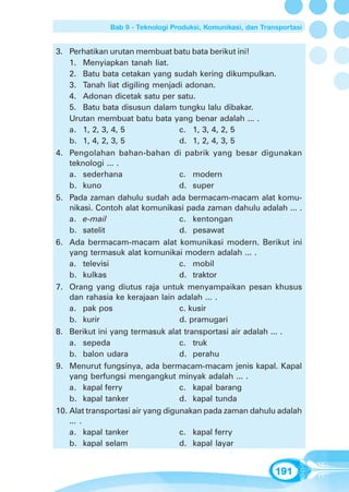 Bab 9 - Teknologi Produksi, Komunikasi, dan Transportasi


3. Perhatikan urutan membuat batu bata berikut ini!
    1. Menyiapkan tanah liat.
    2. Batu bata cetakan yang sudah kering dikumpulkan.
    3. Tanah liat digiling menjadi adonan.
    4. Adonan dicetak satu per satu.
    5. Batu bata disusun dalam tungku lalu dibakar.
    Urutan membuat batu bata yang benar adalah ... .
    a. 1, 2, 3, 4, 5               c. 1, 3, 4, 2, 5
    b. 1, 4, 2, 3, 5               d. 1, 2, 4, 3, 5
4. Pengolahan bahan-bahan di pabrik yang besar digunakan
    teknologi ... .
    a. sederhana                   c. modern
    b. kuno                        d. super
5. Pada zaman dahulu sudah ada bermacam-macam alat komu-
    nikasi. Contoh alat komunikasi pada zaman dahulu adalah ... .
    a. e-mail                      c. kentongan
    b. satelit                     d. pesawat
6. Ada bermacam-macam alat komunikasi modern. Berikut ini
    yang termasuk alat komunikai modern adalah ... .
    a. televisi                    c. mobil
    b. kulkas                      d. traktor
7. Orang yang diutus raja untuk menyampaikan pesan khusus
    dan rahasia ke kerajaan lain adalah ... .
    a. pak pos                     c. kusir
    b. kurir                       d. pramugari
8. Berikut ini yang termasuk alat transportasi air adalah ... .
    a. sepeda                      c. truk
    b. balon udara                 d. perahu
9. Menurut fungsinya, ada bermacam-macam jenis kapal. Kapal
    yang berfungsi mengangkut minyak adalah ... .
    a. kapal ferry                 c. kapal barang
    b. kapal tanker                d. kapal tunda
10. Alat transportasi air yang digunakan pada zaman dahulu adalah
    ... .
    a. kapal tanker                c. kapal ferry
    b. kapal selam                 d. kapal layar


                                                              191
 