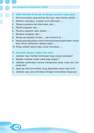 Ilmu Pengetahuan Sosial Kelas 4 SD/MI



II. Isilah titik-titik di bawah ini dengan jawaban yang tepat!
1.  Alat komunikasi yang terbuat dari kayu atau bambu adalah ... .
2.  Sebelum diposkan, amplop surat ditempeli ... .
3.  Telepon pertama kali ditemukan oleh ... .
5.  PELNI singkatan dari ... .
6.  Penemu pesawat radio adalah ... .
7.  Bandara singkatan dari ... .
8.  Kereta api berjalan di atas ... dan berhenti di ... .
9.  Kapal yang digunakan untuk memandu kapal-kapal besar masuk
    atau keluar pelabuhan disebut kapal ... .
10. Terigu adalah bahan baku untuk membuat ... .

III.
   Jawablah dengan singkat dan jelas!
1. Jelaskan tiga manfaat kentongan bagi warga pedesaan!
2. Apakah manfaat media cetak bagi pelajar?
3. Jelaskan perbedaan sarana transportasi pada masa lalu dan
   masa kini!
4. Apas aja alat komunikasi yang digunakan pada masa kini?
5. Jelaskan apa yang dimaksud dengan komunikasi langsung!




      192
 
