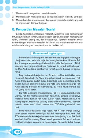 Ilmu Pengetahuan Sosial Kelas 4 SD/MI


1. Memahami pengertian masalah sosial.
2. Membedakan masalah sosial dengan masalah individu (pribadi).
3. Menyebut dan menjelaskan beberapa masalah sosial yang ada
   di lingkungan tempat tinggal.

B. Pengertian Masalah Sosial
    enger
       ertian
    Setiap hari kita menghadapi masalah. Misalnya, lupa mengerjakan
PR, dijauhi teman-teman, baju seragam sobek, kesulitan mengerjakan
ujian, dimarahi orang tua, dan sebagainya. Apakah masalah sosial
sama dengan masalah-masalah ini? Mari kita mulai memahami ma-
salah sosial dengan menyimak cerita berikut ini!


                     Keamanan Lingkungan
       Belum lama ini warga di sekitar tempat tinggal Lani tinggal
  dikejutkan oleh sebuah kejadian menghebohkan. Rumah Pak
  Andi, warga terpandang di daerah itu, dibobol pencuri. Tidak
  seorang pun yang melihatnya. Peristiwa itu terjadi ketika keluar-
  ga Pak Andi sedang berlibur ke rumah orang tuanya di Sema-
  rang.
       Pagi hari setelah kejadian itu, Bu Yoto melihat ketidakberesan
  di rumah Pak Andi. Bu Yoto tinggal persis di depan rumah Pak
  Andi. Pintu pagar sudah tidak digembok lagi. Sementara pintu
  depan rumah agak membuka. Bu Yoto tahu kalau keluarga Pak
  Andi sedang berlibur ke Semarang. Bu Yoto mulai curiga ada
  hal yang tidak beres.
       Bu Yoto langsung memberitahu Pak RT. Bersama beberapa
  warga, Pak RT memasuki rumah Pak Andi. Betapa terkejutnya
  mereka. Pintu rumah Pak Andi sudah rusak. Mereka masuk ke
  ruang depan. Beberapa barang elektronik telah lenyap. Sebuah
  televisi berukuran 21 inci dan sebuah DVD hilang diambil pen-
  curi.
       Pintu kamar Pak Andi juga rusak. Pak RT dan warga lainnya
  tidak berani masuk. Akhirnya, Pak RT menelpon Pak Andi. Pak
  RT memberitahukan kejadian semalam. Menjelang sore Pak Andi
  kembali dari Semarang. Mereka naik pesawat. Pak Andi terkejut
  melihat keadaan rumahnya berantakan. Ternyata tidak hanya



   194
 