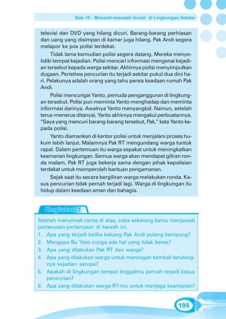 Bab 10 - Masalah-masalah Sosial di Lingkungan Sekitar


 televisi dan DVD yang hilang dicuri. Barang-barang perhiasan
 dan uang yang disimpan di kamar juga hilang. Pak Andi segera
 melapor ke pos polisi terdekat.
      Tidak lama kemudian polisi segera datang. Mereka menye-
 lidiki tempat kejadian. Polisi mencari informasi mengenai kejadi-
 an tersebut kepada warga sekitar. Akhirnya polisi menyimpulkan
 dugaan. Peristiwa pencurian itu terjadi sekitar pukul dua dini ha-
 ri. Pelakunya adalah orang yang tahu persis keadaan rumah Pak
 Andi.
      Polisi mencurigai Yanto, pemuda pengangguran di lingkung-
 an tersebut. Polisi pun meminta Yanto menghadap dan meminta
 informasi darinya. Awalnya Yanto menyangkal. Namun, setelah
 terus-menerus ditanyai, Yanto akhirnya mengakui perbuatannya.
 “Saya yang mencuri barang-barang tersebut, Pak,” kata Yanto ke-
 pada polisi.
      Yanto diamankan di kantor polisi untuk menjalani proses hu-
 kum lebih lanjut. Malamnya Pak RT mengundang warga tuntuk
 rapat. Dalam pertemuan itu warga sepakat untuk meningkatkan
 keamanan lingkungan. Semua warga akan mendapat giliran ron-
 da malam. Pak RT juga bekerja sama dengan pihak kepolisian
 terdekat untuk memperoleh bantuan pengamanan.
      Sejak saat itu secara bergiliran warga melakukan ronda. Ka-
 sus pencurian tidak pernah terjadi lagi. Warga di lingkungan itu
 hidup dalam keadaan aman dan bahagia.




Setelah menyimak cerita di atas, coba sekarang kamu menjawab
pertanyaan-pertanyaan di bawah ini.
1. Apa yang terjadi ketika keluarg Pak Andi pulang kampung?
2. Mengapa Bu Yoto curiga ada hal yang tidak beres?
3. Apa yang dilakukan Pak RT dan warga?
4. Apa yang dilakukan warga untuk mencegah kembali terulang-
   nya kejadian serupa?
5. Apakah di lingkungan tempat tinggalmu pernah terjadi kasus
   pencurian?
6. Apa yang dilakukan warga RT-mu untuk menjaga keamanan?


                                                             195
 