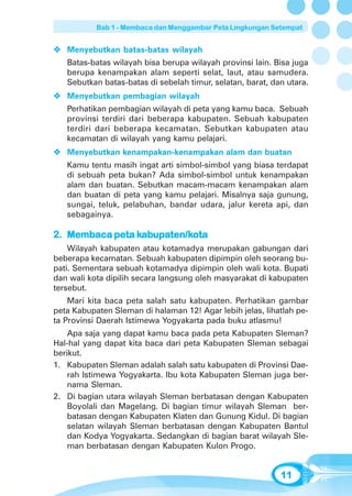 Bab 1 - Membaca dan Menggambar Peta Lingkungan Setempat


   Menyebutkan batas-batas wilayah
   Batas-batas wilayah bisa berupa wilayah provinsi lain. Bisa juga
   berupa kenampakan alam seperti selat, laut, atau samudera.
   Sebutkan batas-batas di sebelah timur, selatan, barat, dan utara.
   Menyebutkan pembagian wilayah
   Perhatikan pembagian wilayah di peta yang kamu baca. Sebuah
   provinsi terdiri dari beberapa kabupaten. Sebuah kabupaten
   terdiri dari beberapa kecamatan. Sebutkan kabupaten atau
   kecamatan di wilayah yang kamu pelajari.
   Menyebutkan kenampakan-kenampakan alam dan buatan
   Kamu tentu masih ingat arti simbol-simbol yang biasa terdapat
   di sebuah peta bukan? Ada simbol-simbol untuk kenampakan
   alam dan buatan. Sebutkan macam-macam kenampakan alam
   dan buatan di peta yang kamu pelajari. Misalnya saja gunung,
   sungai, teluk, pelabuhan, bandar udara, jalur kereta api, dan
   sebagainya.

                ka upaten/k
                      ten/kota
2. Membaca peta kabupaten/kota
    Wilayah kabupaten atau kotamadya merupakan gabungan dari
beberapa kecamatan. Sebuah kabupaten dipimpin oleh seorang bu-
pati. Sementara sebuah kotamadya dipimpin oleh wali kota. Bupati
dan wali kota dipilih secara langsung oleh masyarakat di kabupaten
tersebut.
    Mari kita baca peta salah satu kabupaten. Perhatikan gambar
peta Kabupaten Sleman di halaman 12! Agar lebih jelas, lihatlah pe-
ta Provinsi Daerah Istimewa Yogyakarta pada buku atlasmu!
    Apa saja yang dapat kamu baca pada peta Kabupaten Sleman?
Hal-hal yang dapat kita baca dari peta Kabupaten Sleman sebagai
berikut.
1. Kabupaten Sleman adalah salah satu kabupaten di Provinsi Dae-
    rah Istimewa Yogyakarta. Ibu kota Kabupaten Sleman juga ber-
    nama Sleman.
2. Di bagian utara wilayah Sleman berbatasan dengan Kabupaten
    Boyolali dan Magelang. Di bagian timur wilayah Sleman ber-
    batasan dengan Kabupaten Klaten dan Gunung Kidul. Di bagian
    selatan wilayah Sleman berbatasan dengan Kabupaten Bantul
    dan Kodya Yogyakarta. Sedangkan di bagian barat wilayah Sle-
    man berbatasan dengan Kabupaten Kulon Progo.


                                                            11
 