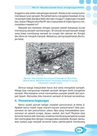 Bab 10 - Masalah-masalah Sosial di Lingkungan Sekitar


tinggalmu ada selalu ada petugas sampah. Setiap bulan orang tuamu
membayar iuran sampah. Pernahkah kamu mengalami keadaan di ma-
na sampah tidak diangkut lebih dari satu minggu? Lingkungan menjadi
bau, bukan? Bagaimana Pak RT dan masyarakat di lingkunganmu me-
mecahkan masalah ini?
    Masalah lain berkaitan dengan sampah adalah kebiasaan buruk
membuang sampah sembarangan. Di banyak tempat banyak warga
yang biasa membuang sampah ke sungai dan saluran air. Sungai
dan aliran air menjadi mampet. Akibatnya, sering terjadi banjir jika hu-
jan lebat.




           Sumber: Tempo, 6 Januari 2002


         Gambar 10.4 Sampah menumpuk di Dam Muara Baru Pluit,
        Jakarta Utara. Kebiasaan buruk membuang sampah di sungai
                         merupakan masalah sosial.

   Semua warga masyarakat harus ikut serta mengelola sampah.
Warga bisa mengurangi masalah sampah dengan tertib mengelola
sampah. Kita biasakan untuk memisahkan sampah plastik dari sam-
pah basah. Kemudian kita menaruh sampah di tempat semestinya.

4. Pencemaran lingkungan
    encemaran lingkung
                   ungan
    Kamu sudah pernah belajar masalah pencemaran di Kelas 3.
Apakah kamu masih ingat macam-macam pencemaran? Ada pen-
cemaran air dan pencemaran udara. Apa yang menyebabkan pen-
cemaran air seperti sungai, danau, waduk, dan laut? Perairan bisa
tercemar karena ulah manusia, misalnya membuang sampah ke sungai
dan menangkap ikan dengan menggunakan pestisida. Sungai, danau,
atau waduk juga menjadi tercemar kalau pabrik-pabrik membuang


                                                                  201
 