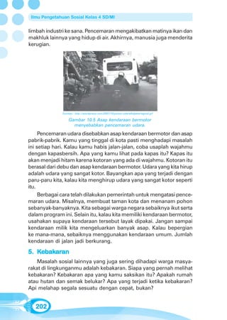 Ilmu Pengetahuan Sosial Kelas 4 SD/MI


limbah industri ke sana. Pencemaran mengakibatkan matinya ikan dan
makhluk lainnya yang hidup di air. Akhirnya, manusia juga menderita
kerugian.




               Sumber: http://wordpress.com/2007/10/polusi-udaralhdjakartagoid.gif

                   Gambar 10.5 Asap kendaraan bermotor
                     menyebabkan pencemaran udara.
     Pencemaran udara disebabkan asap kendaraan bermotor dan asap
pabrik-pabrik. Kamu yang tinggal di kota pasti menghadapi masalah
ini setiap hari. Kalau kamu habis jalan-jalan, coba usaplah wajahmu
dengan kapasbersih. Apa yang kamu lihat pada kapas itu? Kapas itu
akan menjadi hitam karena kotoran yang ada di wajahmu. Kotoran itu
berasal dari debu dan asap kendaraan bermotor. Udara yang kita hirup
adalah udara yang sangat kotor. Bayangkan apa yang terjadi dengan
paru-paru kita, kalau kita menghirup udara yang sangat kotor seperti
itu.
     Berbagai cara telah dilakukan pemerintah untuk mengatasi pence-
maran udara. Misalnya, membuat taman kota dan menanam pohon
sebanyak-banyaknya. Kita sebagai warga negara sebaiknya ikut serta
dalam program ini. Selain itu, kalau kita memiliki kendaraan bermotor,
usahakan supaya kendaraan tersebut layak dipakai. Jangan sampai
kendaraan milik kita mengeluarkan banyak asap. Kalau bepergian
ke mana-mana, sebaiknya menggunakan kendaraan umum. Jumlah
kendaraan di jalan jadi berkurang.

5. Kebakaran
     bakar
        aran
    Masalah sosial lainnya yang juga sering dihadapi warga masya-
rakat di lingkunganmu adalah kebakaran. Siapa yang pernah melihat
kebakaran? Kebakaran apa yang kamu saksikan itu? Apakah rumah
atau hutan dan semak belukar? Apa yang terjadi ketika kebakaran?
Api melahap segala sesuatu dengan cepat, bukan?


   202
 