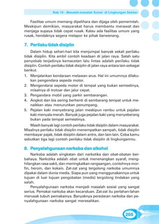 Bab 10 - Masalah-masalah Sosial di Lingkungan Sekitar


   Fasilitas umum memang dipelihara dan dijaga oleh pemerintah.
Meskipun demikian, masyarakat harus membantu merawat dan
menjaga supaya tidak cepat rusak. Kalau ada fasilitas umum yang
rusak, hendaknya segera melapor ke pihak berwenang.

    erilaku
7. Perilaku tidak disiplin
    Dalam hidup sehari-hari kita menjumpai banyak sekali perilaku
tidak disiplin. Kita ambil contoh keadaan di jalan raya. Salah satu
penyebab terjadinya kemacetan lalu lintas adalah perilaku tidak
disiplin. Contoh perilaku tidak disiplin di jalan raya antara lain sebagai
berikut.
1. Menjalankan kendaraan melawan arus. Hal ini umumnya dilaku-
    kan pengendara sepeda motor.
2. Mengendarai sepeda motor di tempat yang bukan semestinya,
    misalnya di trotoar dan jalur cepat.
3. Pengandara mobil yang parkir sembarangan.
4. Angkot dan bis sering berhenti di sembarang tempat untuk me-
    naikkan atau menurunkan penumpang.
5. Pejalan kaki menyebrang jalan meskipun rambu untuk pejalan
    kaki menyala merah. Banyak juga pejalan kaki yang menyeberang
    bukan pada tempat semestinya.
   Masih banyak lagi contoh perilaku tidak disiplin dalam masyarakat.
Misalnya perilaku tidak disiplin menempatkan sampah, tidak disiplin
membayar pajak, tidak disiplin dalam antre, dan lain-lain. Coba kamu
sebutkan tiga lagi contoh perilaku tidak disiplin di lingkunganmu.

    enyalahgunaan nark        alkohol
8. Penyalahgunaan narkoba dan alkohol
     Narkoba adalah singkatan dari narkotika dan obat-obatan ber-
bahaya. Narkotika adalah obat untuk menenangkan syaraf, meng-
hilangkan rasa sakit, dan meningkatkan rangsangan, contohnya mor-
fin, heroin, dan kokain. Zat-zat yang tergolong narkoba umumnya
dipakai dalam dunia medis. Siapa pun yang menggunakannya untuk
tujuan di luar tujuan pengobatan (medis) tergolong tindakan yang
salah.
     Penyalahgunaan narkoba menjadi masalah sosial yang sangat
serius. Pemakai narkoba akan kecanduan. Zat-zat itu perlahan-lahan
merusak tubuh pemakainya. Banyaknya peredaran narkoba dan pe-
nyalahgunaan narkoba sangat meresahkan.


                                                                205
 