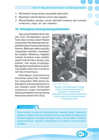 Bab 10 - Masalah-masalah Sosial di Lingkungan Sekitar


1. Mematikan lampu-lampu yang tidak diperlukan.
2. Bepergian naik kendaraan umum atau sepeda.
3. Memanfaatkan sumber energi alternatif misalnya dari tumbuh-
   tumbuhan, angin, air, dan matahari.

     elangkaan barang-bar
                  ang-barang ke
10. Kelangkaan barang-barang kebutuhan
    Apa yang dirasakan ibumu ke-
tika sulit mendapatkan beras?
Tentu akan cemas, bukan? Dalam
masyarakat kita beberapa kali ter-
jadi kelangkaan barang kebutuhan
tertentu. Beberapa waktu yang lalu
masyarakat kesulitan mendapat-
kan kedelai. Akibatnya, kegiatan
industri berbahan baku kedelai,
seperti industri tahu, tempe, susu
kedelai, dan kecap terganggu.
Barang-barang kebutuhan yang se-
ring langka antara lain minyak ta-
nah dan minyak sayur.
    Kelangkaan barang-barang
kebutuhan sehari-hari meresah-
kan masyarakat. Oleh karena itu,
kelangkaan barang-barang terma-      Sumber: Tempo, 4 April 2004

suk masalah sosial. Pemerintah          Gambar 10.9 Kelangkaan minyak
mempunyai tugas memastikan              tanah membuat warga antre di
                                           pangkalan minyak tanah.
bahwa persediaan barang-barang
                                     Kelangkaan barang-barang kebutuhan
kebutuhan sehari-hari cukup.           hidup sehari-hari membuat warga
                                              masyarakat resah.




  Kamu sudah mengenal bentuk-bentuk masalah sosial. Sekarang
  tugasmu adalah mencari masalah sosial yang terjadi di lingkungan
  tempat tinggalmu. Buatlah karangan yang menceritakan masalah
  sosial tersebut. Bacakan karanganmu di depan teman-teman
  sekelas.



                                                                   207
 