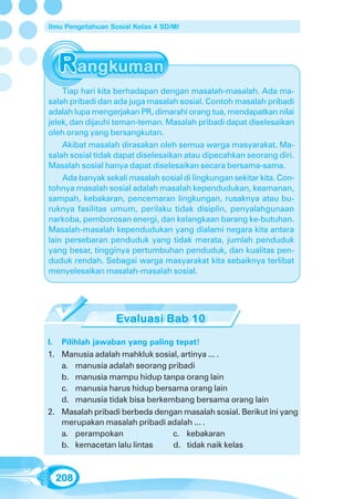 Ilmu Pengetahuan Sosial Kelas 4 SD/MI




    Tiap hari kita berhadapan dengan masalah-masalah. Ada ma-
salah pribadi dan ada juga masalah sosial. Contoh masalah pribadi
adalah lupa mengerjakan PR, dimarahi orang tua, mendapatkan nilai
jelek, dan dijauhi teman-teman. Masalah pribadi dapat diselesaikan
oleh orang yang bersangkutan.
    Akibat masalah dirasakan oleh semua warga masyarakat. Ma-
salah sosial tidak dapat diselesaikan atau dipecahkan seorang diri.
Masalah sosial hanya dapat diselesaikan secara bersama-sama.
    Ada banyak sekali masalah sosial di lingkungan sekitar kita. Con-
tohnya masalah sosial adalah masalah kependudukan, keamanan,
sampah, kebakaran, pencemaran lingkungan, rusaknya atau bu-
ruknya fasilitas umum, perilaku tidak disiplin, penyalahgunaan
narkoba, pemborosan energi, dan kelangkaan barang ke-butuhan.
Masalah-masalah kependudukan yang dialami negara kita antara
lain persebaran penduduk yang tidak merata, jumlah penduduk
yang besar, tingginya pertumbuhan penduduk, dan kualitas pen-
duduk rendah. Sebagai warga masyarakat kita sebaiknya terlibat
menyelesaikan masalah-masalah sosial.




I. Pilihlah jawaban yang paling tepat!
1. Manusia adalah mahkluk sosial, artinya ... .
   a. manusia adalah seorang pribadi
   b. manusia mampu hidup tanpa orang lain
   c. manusia harus hidup bersama orang lain
   d. manusia tidak bisa berkembang bersama orang lain
2. Masalah pribadi berbeda dengan masalah sosial. Berikut ini yang
   merupakan masalah pribadi adalah ... .
   a. perampokan               c. kebakaran
   b. kemacetan lalu lintas    d. tidak naik kelas



  208
 