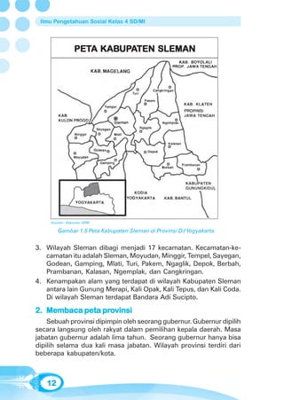Ilmu Pengetahuan Sosial Kelas 4 SD/MI




                PETA KABUPATEN SLEMAN
                PETA KABUP
                        UPA




     Sumber: Dokumen GPM

        Gambar 1.5 Peta Kabupaten Sleman di Provinsi D.I Yogyakarta.


3. Wilayah Sleman dibagi menjadi 17 kecamatan. Kecamatan-ke-
   camatan itu adalah Sleman, Moyudan, Minggir, Tempel, Sayegan,
   Godean, Gamping, Mlati, Turi, Pakem, Ngaglik, Depok, Berbah,
   Prambanan, Kalasan, Ngemplak, dan Cangkringan.
4. Kenampakan alam yang terdapat di wilayah Kabupaten Sleman
   antara lain Gunung Merapi, Kali Opak, Kali Tepus, dan Kali Coda.
   Di wilayah Sleman terdapat Bandara Adi Sucipto.

                pro
2. Membaca peta provinsi
    Sebuah provinsi dipimpin oleh seorang gubernur. Gubernur dipilih
secara langsung oleh rakyat dalam pemilihan kepala daerah. Masa
jabatan gubernur adalah lima tahun. Seorang gubernur hanya bisa
dipilih selama dua kali masa jabatan. Wilayah provinsi terdiri dari
beberapa kabupaten/kota.



   12
 