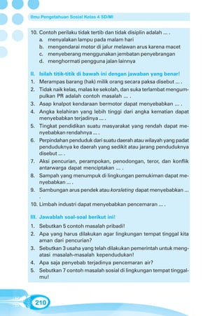 Ilmu Pengetahuan Sosial Kelas 4 SD/MI


10. Contoh perilaku tidak tertib dan tidak disiplin adalah ... .
    a. menyalakan lampu pada malam hari
    b. mengendarai motor di jalur melawan arus karena macet
    c. menyeberang menggunakan jembatan penyebrangan
    d. menghormati pengguna jalan lainnya

II. Isilah titik-titik di bawah ini dengan jawaban yang benar!
1. Merampas barang (hak) milik orang secara paksa disebut ... .
2. Tidak naik kelas, malas ke sekolah, dan suka terlambat mengum-
    pulkan PR adalah contoh masalah ... .
3. Asap knalpot kendaraan bermotor dapat menyebabkan ... .
4. Angka kelahiran yang lebih tinggi dari angka kematian dapat
    menyebabkan terjadinya ... .
5. Tingkat pendidikan suatu masyarakat yang rendah dapat me-
    nyebabkan rendahnya ... .
6. Perpindahan penduduk dari suatu daerah atau wilayah yang padat
    penduduknya ke daerah yang sedikit atau jarang penduduknya
    disebut ... .
7. Aksi pencurian, perampokan, penodongan, teror, dan konflik
    antarwarga dapat menciptakan ... .
8. Sampah yang menumpuk di lingkungan pemukiman dapat me-
    nyebabkan ... .
9. Sambungan arus pendek atau korsleting dapat menyebabkan ...
    .
10. Limbah industri dapat menyebabkan pencemaran ... .

III. Jawablah soal-soal berikut ini!
1. Sebutkan 5 contoh masalah pribadi!
2. Apa yang harus dilakukan agar lingkungan tempat tinggal kita
   aman dari pencurian?
3. Sebutkan 3 usaha yang telah dilakukan pemerintah untuk meng-
   atasi masalah-masalah kependudukan!
4. Apa saja penyebab terjadinya pencemaran air?
5. Sebutkan 7 contoh masalah sosial di lingkungan tempat tinggal-
   mu!



  210
 