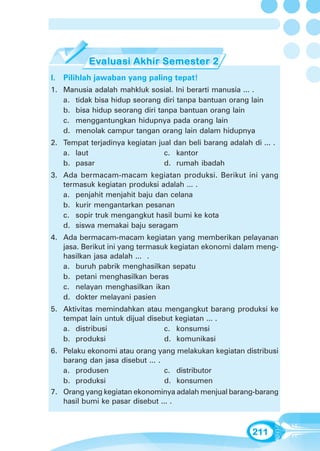 Evaluasi Akhir Semester 2




I. Pilihlah jawaban yang paling tepat!
1. Manusia adalah mahkluk sosial. Ini berarti manusia ... .
   a. tidak bisa hidup seorang diri tanpa bantuan orang lain
   b. bisa hidup seorang diri tanpa bantuan orang lain
   c. menggantungkan hidupnya pada orang lain
   d. menolak campur tangan orang lain dalam hidupnya
2. Tempat terjadinya kegiatan jual dan beli barang adalah di ... .
   a. laut                      c. kantor
   b. pasar                     d. rumah ibadah
3. Ada bermacam-macam kegiatan produksi. Berikut ini yang
   termasuk kegiatan produksi adalah ... .
   a. penjahit menjahit baju dan celana
   b. kurir mengantarkan pesanan
   c. sopir truk mengangkut hasil bumi ke kota
   d. siswa memakai baju seragam
4. Ada bermacam-macam kegiatan yang memberikan pelayanan
   jasa. Berikut ini yang termasuk kegiatan ekonomi dalam meng-
   hasilkan jasa adalah ... .
   a. buruh pabrik menghasilkan sepatu
   b. petani menghasilkan beras
   c. nelayan menghasilkan ikan
   d. dokter melayani pasien
5. Aktivitas memindahkan atau mengangkut barang produksi ke
   tempat lain untuk dijual disebut kegiatan ... .
   a. distribusi                 c. konsumsi
   b. produksi                   d. komunikasi
6. Pelaku ekonomi atau orang yang melakukan kegiatan distribusi
   barang dan jasa disebut ... .
   a. produsen                   c. distributor
   b. produksi                   d. konsumen
7. Orang yang kegiatan ekonominya adalah menjual barang-barang
   hasil bumi ke pasar disebut ... .



                                                           211
 