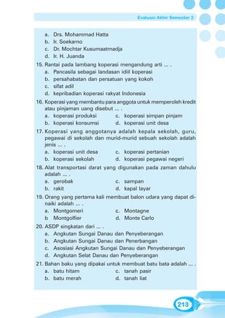 Evaluasi Akhir Semester 2


   a.   Drs. Mohammad Hatta
   b.   Ir. Soekarno
   c.   Dr. Mochtar Kusumaatmadja
   d.   Ir. H. Juanda
15. Rantai pada lambang koperasi mengandung arti ... .
    a. Pancasila sebagai landasan idiil koperasi
    b. persahabatan dan persatuan yang kokoh
    c. sifat adil
    d. kepribadian koperasi rakyat Indonesia
16. Koperasi yang membantu para anggota untuk memperoleh kredit
    atau pinjaman uang disebut ... .
    a. koperasi produksi        c. koperasi simpan pinjam
    b. koperasi konsumsi        d. koperasi unit desa
17. Koperasi yang anggotanya adalah kepala sekolah, guru,
    pegawai di sekolah dan murid-murid sebuah sekolah adalah
    jenis ... .
    a. koperasi unit desa     c. koperasi pertanian
    b. koperasi sekolah       d. koperasi pegawai negeri
18. Alat transportasi darat yang digunakan pada zaman dahulu
    adalah ... .
    a. gerobak                  c. sampan
    b. rakit                    d. kapal layar
19. Orang yang pertama kali membuat balon udara yang dapat di-
    naiki adalah ... .
    a. Montgomeri             c. Montagne
    b Montgolfier             d. Monte Carlo
20. ASDP singkatan dari ... .
    a. Angkutan Sungai Danau dan Penyeberangan
    b. Angkutan Sungai Danau dan Penerbangan
    c. Asosiasi Angkutan Sungai Danau dan Penyeberangan
    d. Angkutan Selat Danau dan Penyeberangan
21. Bahan baku yang dipakai untuk membuat batu bata adalah ... .
    a. batu hitam              c. tanah pasir
    b. batu merah              d. tanah liat




                                                         213
 