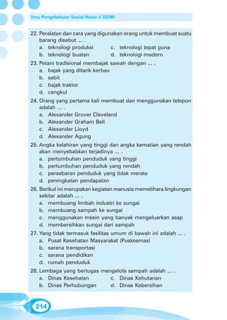 Ilmu Pengetahuan Sosial Kelas 4 SD/MI


22. Peralatan dan cara yang digunakan orang untuk membuat suatu
    barang disebut ... .
    a. teknologi produksi        c. teknologi tepat guna
    b. teknologi buatan          d. teknologi modern
23. Petani tradisional membajak sawah dengan ... .
    a. bajak yang ditarik kerbau
    b. sabit
    c. bajak traktor
    d. cangkul
24. Orang yang pertama kali membuat dan menggunakan telepon
    adalah ... .
    a. Alexander Grover Cleveland
    b. Alexander Graham Bell
    c. Alexander Lioyd
    d. Alexander Agung
25. Angka kelahiran yang tinggi dan angka kematian yang rendah
    akan menyebabkan terjadinya ... .
    a. pertumbuhan penduduk yang tinggi
    b. pertumbuhan penduduk yang rendah
    c. persebaran penduduk yang tidak merata
    d. peningkatan pendapatan
26. Berikut ini merupakan kegiatan manusia memelihara lingkungan
    sekitar adalah ... .
    a. membuang limbah industri ke sungai
    b. membuang sampah ke sungai
    c. menggunakan mesin yang banyak mengeluarkan asap
    d. membersihkan sungai dari sampah
27. Yang tidak termasuk fasilitas umum di bawah ini adalah ... .
    a. Pusat Kesehatan Masyarakat (Puskesmas)
    b. sarana transportasi
    c. sarana pendidikan
    d. rumah penduduk
28. Lembaga yang bertugas mengelola sampah adalah ... .
    a. Dinas Kesehatan       c. Dinas Kehutanan
    b. Dinas Perhubungan     d. Dinas Kebersihan



  214
 
