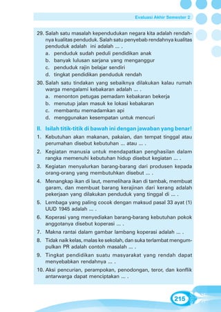 Evaluasi Akhir Semester 2


29. Salah satu masalah kependudukan negara kita adalah rendah-
    nya kualitas penduduk. Salah satu penyebab rendahnya kualitas
    penduduk adalah ini adalah ... .
    a. penduduk sudah peduli pendidikan anak
    b. banyak lulusan sarjana yang menganggur
    c. penduduk rajin belajar sendiri
    d. tingkat pendidikan penduduk rendah
30. Salah satu tindakan yang sebaiknya dilakukan kalau rumah
    warga mengalami kebakaran adalah ... .
    a. menonton petugas pemadam kebakaran bekerja
    b. menutup jalan masuk ke lokasi kebakaran
    c. membantu memadamkan api
    d. menggunakan kesempatan untuk mencuri

II. Isilah titik-titik di bawah ini dengan jawaban yang benar!
1. Kebutuhan akan makanan, pakaian, dan tempat tinggal atau
   perumahan disebut kebutuhan ... atau ... .
2. Kegiatan manusia untuk mendapatkan penghasilan dalam
   rangka memenuhi kebutuhan hidup disebut kegiatan ... .
3. Kegiatan menyalurkan barang-barang dari produsen kepada
   orang-orang yang membutuhkan disebut ... .
4. Menangkap ikan di laut, memelihara ikan di tambak, membuat
   garam, dan membuat barang kerajinan dari kerang adalah
   pekerjaan yang dilakukan penduduk yang tinggal di ... .
5. Lembaga yang paling cocok dengan maksud pasal 33 ayat (1)
   UUD 1945 adalah ... .
6. Koperasi yang menyediakan barang-barang kebutuhan pokok
   anggotanya disebut koperasi ... .
7. Makna rantai dalam gambar lambang koperasi adalah ... .
8. Tidak naik kelas, malas ke sekolah, dan suka terlambat mengum-
   pulkan PR adalah contoh masalah ... .
9. Tingkat pendidikan suatu masyarakat yang rendah dapat
   menyebabkan rendahnya ... .
10. Aksi pencurian, perampokan, penodongan, teror, dan konflik
    antarwarga dapat menciptakan ... .



                                                          215
 