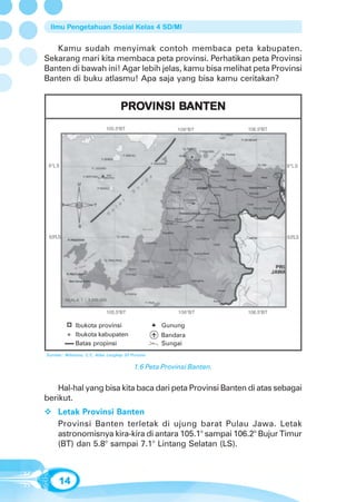 Ilmu Pengetahuan Sosial Kelas 4 SD/MI


   Kamu sudah menyimak contoh membaca peta kabupaten.
Sekarang mari kita membaca peta provinsi. Perhatikan peta Provinsi
Banten di bawah ini! Agar lebih jelas, kamu bisa melihat peta Provinsi
Banten di buku atlasmu! Apa saja yang bisa kamu ceritakan?


                                    PROVINSI BANTEN
                                    PROVINSI BANTEN
                             105.50BT                   106 0BT        106.50BT




 6 0 LS                                                                           6 0 LS




 6.50LS                                                                           6.50LS




          SKALA 1 : 3.000.000


                             105.50BT                    106 0BT       106.50BT

              Ibukota provinsi                      Gunung
              Ibukota kabupaten                     Bandara
              Batas propinsi                        Sungai
Sumber: Wibisono, C.Y., Atlas Lengkap 33 Provinsi


                                           1.6 Peta Provinsi Banten.


    Hal-hal yang bisa kita baca dari peta Provinsi Banten di atas sebagai
berikut.
      Letak Provinsi Banten
      Provinsi Banten terletak di ujung barat Pulau Jawa. Letak
      astronomisnya kira-kira di antara 105.1° sampai 106.2° Bujur Timur
      (BT) dan 5.8° sampai 7.1° Lintang Selatan (LS).



      14
 