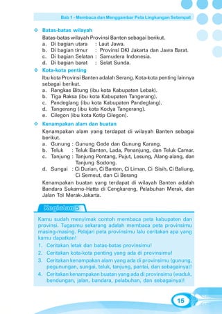 Bab 1 - Membaca dan Menggambar Peta Lingkungan Setempat


 Batas-batas wilayah
 Batas-batas wilayah Provinsi Banten sebagai berikut.
 a. Di bagian utara : Laut Jawa.
 b. Di bagian timur : Provinsi DKI Jakarta dan Jawa Barat.
 c. Di bagian Selatan : Samudera Indonesia.
 d. Di bagian barat : Selat Sunda.
 Kota-kota penting
 Ibu kota Provinsi Banten adalah Serang. Kota-kota penting lainnya
 sebagai berikut.
 a. Rangkas Bitung (ibu kota Kabupaten Lebak).
 b. Tiga Raksa (ibu kota Kabupaten Tangerang).
 c. Pandeglang (ibu kota Kabupaten Pandeglang).
 d. Tangerang (ibu kota Kodya Tangerang).
 e. Cilegon (ibu kota Kotip Cilegon).
 Kenampakan alam dan buatan
 Kenampakan alam yang terdapat di wilayah Banten sebagai
 berikut.
 a. Gunung : Gunung Gede dan Gunung Karang.
 b. Teluk   : Teluk Banten, Lada, Penanjung, dan Teluk Camar.
 c. Tanjung : Tanjung Pontang, Pujut, Lesung, Alang-alang, dan
              Tanjung Sodong.
 d. Sungai : Ci Durian, Ci Banten, Ci Liman, Ci Sisih, Ci Baliung,
              Ci Semeut, dan Ci Berang
 Kenampakan buatan yang terdapat di wilayah Banten adalah
 Bandara Sukarno-Hatta di Cengkareng, Pelabuhan Merak, dan
 Jalan Tol Merak-Jakarta.



Kamu sudah menyimak contoh membaca peta kabupaten dan
provinsi. Tugasmu sekarang adalah membaca peta provinsimu
masing-masing. Pelajari peta provinsimu lalu ceritakan apa yang
kamu dapatkan!
1. Ceritakan letak dan batas-batas provinsimu!
2. Ceritakan kota-kota penting yang ada di provinsimu!
3. Ceritakan kenampakan alam yang ada di provinsimu (gunung,
   pegunungan, sungai, teluk, tanjung, pantai, dan sebagainya)!
4. Ceritakan kenampakan buatan yang ada di provinsimu (waduk,
   bendungan, jalan, bandara, pelabuhan, dan sebagainya)!


                                                          15
 
