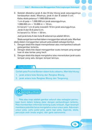 Bab 1 - Membaca dan Menggambar Peta Lingkungan Setempat


3. Setelah diketahui jarak A dan B kita hitung jarak sesungguhnya
   berdasarkan skala. Misalnya, jarak A dan B adalah 5 cm.
   Kalau skala petanya 1:1000.000 berarti:
   1 cm di peta = 1.000.000 cm jarak sesungguhnya.
   1.000.000 cm = 10.000 m = 10 km.
   Ini berarti 1 cm di peta mewakili 10 km jarak sesungguhnya.
   Jarak A dan B di peta 5 cm.
   Ini berarti 5 x 10 km = 50 km.
   Jadi jarak kota A dan kota B sebenarnya adalah 50 km.
    Skala sangat bermanfaat dalam menggambar sebuah peta. Manfaat
skala dalam menggambar sebuah peta adalah sebagai berikut.
1. Dengan skala kita dapat memperbesar atau memperkecil sebuah
    peta/gambar tertentu.
2. Dengan skala kita dapat menggambar suatu tempat yang sangat
    luas di atas kertas yang kecil.
3. Dengan skala kita dapat mengetahui atau menentukan jarak suatu
    tempat yang satu dengan tempat lainnya.




 Carilah peta Provinsi Banten dalam buku atlasmu. Mari kita hitung:
 1. jarak antara kota Serang dan Rangkas Bitung,
 2. jarak antara kota Rangkas Bitung dan Tangerang.




    Peta atau map adalah gambar seluruh atau sebagian permu-
 kaan bumi dalam bidang datar dengan perbandingan tertentu.
 Peta memberikan informasi tentang suatu wilayah. Agar terampil
 membaca peta kita harus mengetahui unsur-unsur peta. Ada enam
 unsur peta, yaitu judul peta, garis tepi peta, legenda, skala,
 penunjuk arah (mata angin), dan garis astronomis.




                                                            19
 
