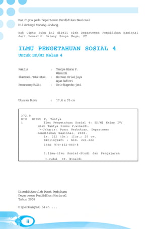 Hak Cipta pada Departemen Pendidikan Nasional
Dilindungi Undang-undang

Hak Cipta Buku ini dibeli oleh Departemen Pendidikan Nasional
dari Penerbit Galaxy Puspa Mega, PT



ILMU PENGETAHUAN SOSIAL 4
Untuk SD/MI Kelas 4


Penulis                 :   Tantya Hisnu P.
                            Winardi
Ilustrasi, Tata Letak   :   Herman Sriwijaya
                            Agus Safitri
Perancang Kulit         :   Oric Nugroho jati



Ukuran Buku             :   17,6 x 25 cm



  372.8
  HIS   HISNU P, Tantya
  i           Ilmu Pengetahuan Sosial 4: SD/MI Kelas IV/
           oleh Tantya Hisnu P,winardi.
            --Jakarta: Pusat Perbukuan, Departemen
           Pendidikan Nasional, 2008.
              ix, 222 hlm.: ilus.; 25 cm.
              Bibliografi : hlm. 221-222
                   ISBN 979-462-880-8

                   1.Ilmu-ilmu Sosial-Studi dan Pengajaran
                    I.Judul    II. Winardi




Diterbitkan oleh Pusat Perbukuan
Departemen Pendidikan Nasional
Tahun 2008

Diperbanyak oleh ...



      ii
 