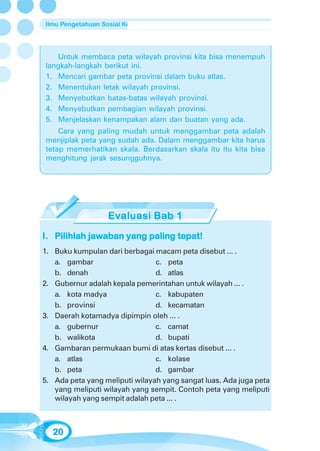 Ilmu Pengetahuan Sosial Kelas 4 SD/MI




   Untuk membaca peta wilayah provinsi kita bisa menempuh
langkah-langkah berikut ini.
1. Mencari gambar peta provinsi dalam buku atlas.
2. Menentukan letak wilayah provinsi.
3. Menyebutkan batas-batas wilayah provinsi.
4. Menyebutkan pembagian wilayah provinsi.
5. Menjelaskan kenampakan alam dan buatan yang ada.
    Cara yang paling mudah untuk menggambar peta adalah
menjiplak peta yang sudah ada. Dalam menggambar kita harus
tetap memerhatikan skala. Berdasarkan skala itu itu kita bisa
menghitung jarak sesungguhnya.




I. Pilihlah jawaban yang paling tepat!
1. Buku kumpulan dari berbagai macam peta disebut ... .
   a. gambar                    c. peta
   b. denah                     d. atlas
2. Gubernur adalah kepala pemerintahan untuk wilayah ... .
   a. kota madya                c. kabupaten
   b. provinsi                  d. kecamatan
3. Daerah kotamadya dipimpin oleh ... .
   a. gubernur                  c. camat
   b. walikota                  d. bupati
4. Gambaran permukaan bumi di atas kertas disebut ... .
   a. atlas                     c. kolase
   b. peta                      d. gambar
5. Ada peta yang meliputi wilayah yang sangat luas. Ada juga peta
   yang meliputi wilayah yang sempit. Contoh peta yang meliputi
   wilayah yang sempit adalah peta ... .



  20
 