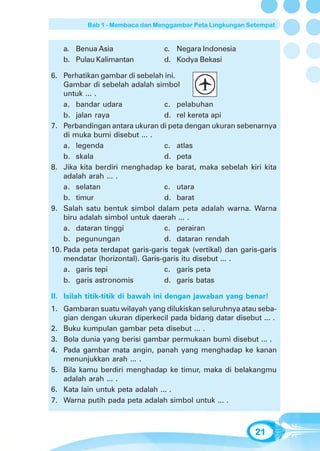 Bab 1 - Membaca dan Menggambar Peta Lingkungan Setempat


   a. Benua Asia                 c. Negara Indonesia
   b. Pulau Kalimantan           d. Kodya Bekasi

6. Perhatikan gambar di sebelah ini.
    Gambar di sebelah adalah simbol
    untuk ... .
    a. bandar udara              c. pelabuhan
    b. jalan raya                d. rel kereta api
7. Perbandingan antara ukuran di peta dengan ukuran sebenarnya
    di muka bumi disebut ... .
    a. legenda                   c. atlas
    b. skala                     d. peta
8. Jika kita berdiri menghadap ke barat, maka sebelah kiri kita
    adalah arah ... .
    a. selatan                   c. utara
    b. timur                     d. barat
9. Salah satu bentuk simbol dalam peta adalah warna. Warna
    biru adalah simbol untuk daerah ... .
    a. dataran tinggi            c. perairan
    b. pegunungan                d. dataran rendah
10. Pada peta terdapat garis-garis tegak (vertikal) dan garis-garis
    mendatar (horizontal). Garis-garis itu disebut ... .
    a. garis tepi                c. garis peta
    b. garis astronomis          d. garis batas

II. Isilah titik-titik di bawah ini dengan jawaban yang benar!
1. Gambaran suatu wilayah yang dilukiskan seluruhnya atau seba-
   gian dengan ukuran diperkecil pada bidang datar disebut ... .
2. Buku kumpulan gambar peta disebut ... .
3. Bola dunia yang berisi gambar permukaan bumi disebut ... .
4. Pada gambar mata angin, panah yang menghadap ke kanan
   menunjukkan arah ... .
5. Bila kamu berdiri menghadap ke timur, maka di belakangmu
   adalah arah ... .
6. Kata lain untuk peta adalah ... .
7. Warna putih pada peta adalah simbol untuk ... .



                                                            21
 