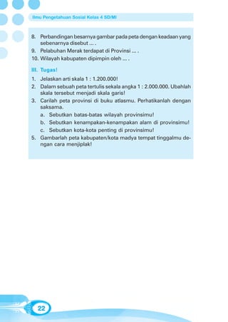 Ilmu Pengetahuan Sosial Kelas 4 SD/MI



8. Perbandingan besarnya gambar pada peta dengan keadaan yang
    sebenarnya disebut ... .
9. Pelabuhan Merak terdapat di Provinsi ... .
10. Wilayah kabupaten dipimpin oleh ... .

III. Tugas!
1. Jelaskan arti skala 1 : 1.200.000!
2. Dalam sebuah peta tertulis sekala angka 1 : 2.000.000. Ubahlah
   skala tersebut menjadi skala garis!
3. Carilah peta provinsi di buku atlasmu. Perhatikanlah dengan
   saksama.
   a. Sebutkan batas-batas wilayah provinsimu!
   b. Sebutkan kenampakan-kenampakan alam di provinsimu!
   c. Sebutkan kota-kota penting di provinsimu!
5. Gambarlah peta kabupaten/kota madya tempat tinggalmu de-
   ngan cara menjiplak!




  22
 