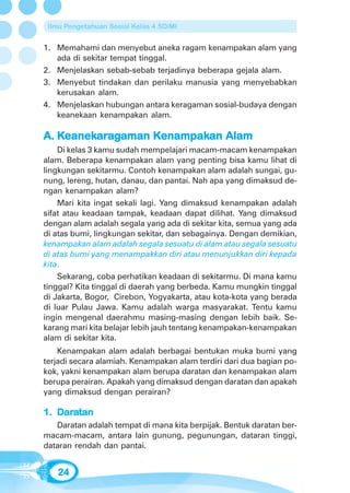 Ilmu Pengetahuan Sosial Kelas 4 SD/MI


1. Memahami dan menyebut aneka ragam kenampakan alam yang
   ada di sekitar tempat tinggal.
2. Menjelaskan sebab-sebab terjadinya beberapa gejala alam.
3. Menyebut tindakan dan perilaku manusia yang menyebabkan
   kerusakan alam.
4. Menjelaskan hubungan antara keragaman sosial-budaya dengan
   keanekaan kenampakan alam.

    eanekar
         ara      Kenampak
                   enampakan
A. Keanekaragaman Kenampakan Alam
    Di kelas 3 kamu sudah mempelajari macam-macam kenampakan
alam. Beberapa kenampakan alam yang penting bisa kamu lihat di
lingkungan sekitarmu. Contoh kenampakan alam adalah sungai, gu-
nung, lereng, hutan, danau, dan pantai. Nah apa yang dimaksud de-
ngan kenampakan alam?
    Mari kita ingat sekali lagi. Yang dimaksud kenampakan adalah
sifat atau keadaan tampak, keadaan dapat dilihat. Yang dimaksud
dengan alam adalah segala yang ada di sekitar kita, semua yang ada
di atas bumi, lingkungan sekitar, dan sebagainya. Dengan demikian,
kenampakan alam adalah segala sesuatu di alam atau segala sesuatu
di atas bumi yang menampakkan diri atau menunjukkan diri kepada
kita.
    Sekarang, coba perhatikan keadaan di sekitarmu. Di mana kamu
tinggal? Kita tinggal di daerah yang berbeda. Kamu mungkin tinggal
di Jakarta, Bogor, Cirebon, Yogyakarta, atau kota-kota yang berada
di luar Pulau Jawa. Kamu adalah warga masyarakat. Tentu kamu
ingin mengenal daerahmu masing-masing dengan lebih baik. Se-
karang mari kita belajar lebih jauh tentang kenampakan-kenampakan
alam di sekitar kita.
    Kenampakan alam adalah berbagai bentukan muka bumi yang
terjadi secara alamiah. Kenampakan alam terdiri dari dua bagian po-
kok, yakni kenampakan alam berupa daratan dan kenampakan alam
berupa perairan. Apakah yang dimaksud dengan daratan dan apakah
yang dimaksud dengan perairan?

   Dara
1. Daratan
   Daratan adalah tempat di mana kita berpijak. Bentuk daratan ber-
macam-macam, antara lain gunung, pegunungan, dataran tinggi,
dataran rendah dan pantai.


   24
 