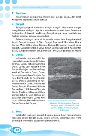 Ilmu Pengetahuan Sosial Kelas 4 SD/MI


    erair
      airan
2. Perairan
    Kenampakan alam perairan terdiri dari sungai, danau, dan selat.
Ketiganya dapat diuraikan berikut.
   Sungai
a. Sungai
    Sungai-sungai di Indonesia sangat banyak. Umumnya sungai-
sungai besar terdapat di pulau-pulau besar seperti Jawa, Sumatera,
Kalimantan, Sulawesi, dan Papua. Sungai-sungai besar dapat diman-
faatkan sebagai sarana transportasi.
    Beberapa sungai besar di Indonesia antara lain Sungai Aceh di
Aceh, Sungai Kampar di Riau, Sungai Asahan di Sumatera Utara,
Sungai Musi di Sumatera Selatan, Sungai Bengawan Solo di Jawa
Tengah, Sungai Brantas di Jawa Timur, Sungai Kapuas di Kalimantan
Barat, Sungai Mahakam di Kalimantan Timur, Sungai Digul di Papua.
b. Danau
    Indonesia juga memiliki ba-
nyak sekali danau. Berikut ini di an-
taranya. Danau Toba di Sumatera
Utara, Danau Laut Tawar di NAD,
Danau Maninjau dan Danau Sing-
karak di Sumatera Barat, Danau
Rawapening di Jawa Tengah, Da-
nau Sembuluh di Kalimantan
Barat, Danau Jempang di Kali-
mantan Timur, Danau Matana dan
Danau Tempe di Sulawesi Selatan,
Danau Poso di Sulawesi Tengah,
Danau Tondano di Sulawesi Utara,
Danau Batur di Bali, Danau Se-
garaanak di Lombok, Danau Keli-
mutu di Flores, Danau Paniai serta      Sumber: Indonesia Untaian Manikam di Khatulistiwa


Danau Sentani di Papua.                     Gambar 2.4 Danau Laut Tawar di
                                            Nangroe Aceh Darussalam. Ada
                                             banyak sekali danau di wilayah
                                                      Indonesia.
c. Selat
   Selat ialah laut yang sempit di antara pulau. Selat menghubung-
kan satu pulau dengan pulau-pulau lainnya. Beberapa selat yang
penting di Indonesia dapat disebutkan berikut.



    28
 