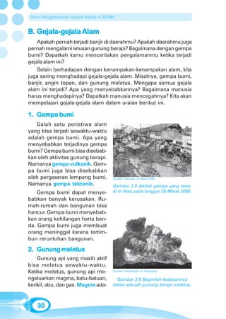 Ilmu Pengetahuan Sosial Kelas 4 SD/MI


B. Gejala-gejala Alam
   Gejala-gejala
    Apakah pernah terjadi banjir di daerahmu? Apakah daerahmu juga
pernah mengalami letusan gunung berapi? Bagaimana dengan gempa
bumi? Dapatkah kamu menceritakan pengalamanmu ketika terjadi
gejala alam ini?
    Selain berhadapan dengan kenampakan-kenampakan alam, kita
juga sering menghadapi gejala-gejala alam. Misalnya, gempa bumi,
banjir, angin topan, dan gunung meletus. Mengapa semua gejala
alam ini terjadi? Apa yang menyebabkannya? Bagaimana manusia
harus menghadapinya? Dapatkah manusia mencegahnya? Kita akan
mempelajari gejala-gejala alam dalam uraian berikut ini.

1. Gempa bumi
   Salah satu peristiwa alam
yang bisa terjadi sewaktu-waktu
adalah gempa bumi. Apa yang
menyebabkan terjadinya gempa
bumi? Gempa bumi bisa disebab-
kan oleh aktivitas gunung berapi.
Namanya gempa vulkanik. Gem-
pa bumi juga bisa disebabkan
oleh pergeseran lempeng bumi.        Sumber: Kompas, 31 Maret 2005

Namanya gempa tektonik.              Gambar 2.5 Akibat gempa yang terja-
    Gempa bumi dapat menye-          di di Nias pada tanggal 28 Maret 2005.
babkan banyak kerusakan. Ru-
mah-rumah dan bangunan bisa
hancur. Gempa bumi menyebab-
kan orang kehilangan harta ben-
da. Gempa bumi juga membuat
orang meninggal karena tertim-
bun reruntuhan bangunan.

2. Gunung meletus
    Gunung api yang masih aktif
bisa meletus sewaktu-waktu.
Ketika meletus, gunung api me-       Sumber: Introduction to Geography

ngeluarkan magma, batu-batuan,         Gambar 2.6 Beginilah keadaannya
kerikil, abu, dan gas. Magma ada-    ketika sebuah gunung berapi meletus.



   30
 