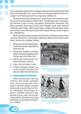Ilmu Pengetahuan Sosial Kelas 4 SD/MI


dari sungai atau selokan dan menggenangi pemukiman penduduk. Kita
harus membiasakan diri untuk menaruh sampah pada tempat-nya.
Jangan membuang sampah ke sungai atau selokan air.
    Di Indonesia hampir setiap tahun terjadi banjir. Penyebabnya ada-
lah semakin berkurangnya lahan hutan. Penebangan liar menyebab-
kan banyak hutan di pulau Sumatera, Kalimantan, Sulawesi, dan
Papua semakin berkurang. Kalau tidak dicegah, suatu saat hutan di
Indonesia akan habis. Kalau hutan habis, warga Indonesia akan susah
karena akan terus ditimpa bencana alam seperti banjir, tanah longsor,
dan sebagainya.
    Bencana banjir dapat sangat merusak dan menghancurkan hidup
manusia. Berikut ini merupakan beberapa akibat yang ditimbulkan
banjir, antara lain sebagai berikut.
1. Bangunan dan tempat ting-gal,
   serta harta benda rusak karena
   terendam air.
2. Penduduk terpaksa mening-
   galkan tempat tinggalnya dan
   mengungsi di tempat lain.
3. Pabrik dan kantor-kantor ter-
   paksa berhenti bekerja.
4. Jalan dan jembatan rusak.         Sumber: http:/donnairsra.files.wordpress.com/2007/02/

5. Timbul berbagai macam pe-         banjir-jakrta.jpg


   nyakit, seperti penyakit kulit         Gambar 2.7 Banjir bisa merendam
                                               daerah pemukiman.
   dan penyakit menular lainnya.

4. Kekurangan air bersih
    ekurangan
      urang       bersih
    Selain gempa bumi, gunung
meletus, dan banjir, peristiwa
alam yang mengancam kehi-
dupan manusia adalah semakin
berkurangnya persediaan air ber-
sih. Mengapa kekurangan air
bersih menjadi bencana? Apa
pengaruhnya bagi kehidupan
masyarakat? Pengaruhnya bagi
                                         Sumber: Tempo, Agustus 2003
kehidupan masyarakat di antara-          Gambar 2.8 Kekurangan air sebagai
nya, adalah:                                   salah satu bencana.



   32
 