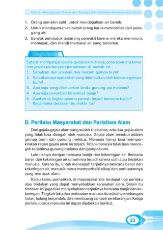 Bab 2 - Keragaman Sosial dan Budaya Berdasarkan Kenampakan Alam


1. Orang semakin sulit untuk mendapatkan air bersih.
2. Untuk mendapatkan air bersih orang harus membeli air dari peda-
   gang air.
3. Banyak penduduk terserang penyakit karena mereka meminum,
   memasak, dan mandi memakai air yang tercemar.



 Setelah mempelajari gejala-gejala alam di atas, coba sekarang kamu
 menjawab pertanyaan-pertanyaan di bawah ini.
 1. Sebutkan dan jelaskan dua macam gempa bumi!
 2. Sebutkan apa saja akibat yang ditimbulkan oleh bencana gempa
    bumi!
 3. Apa saja yang dikeluarkan ketika gunung api meletus?
 4. Apa saja penyebab terjadinya banjir?
 5. Apakah di lingkunganmu pernah terjadi bencana banjir?
    Bagaimana perasaanmu waktu itu?




D. Perilaku Masyarakat dan Peristiwa Alam
    erilaku Masyaraka
                arak       Peristiw
                            eristiwa
    Dari gejala-gejala alam yang sudah kita bahas, ada dua gejala alam
yang tidak bisa dicegah oleh manusia. Gejala alam tersebut adalah
gempa bumi dan gunung meletus. Manusia hanya bisa memper-
kirakan kapan gejala alam ini terjadi. Tetapi manusia tidak bisa mence-
gah terjadinya gunung meletus dan gempa bumi.
    Lain halnya dengan bencana banjir dan kekeringan air. Bencana
banjir dan kekeringan air umumnya terjadi karena ulah atau tindakan
manusia. Karena itu, untuk mencegah terjadinya bencana banjir dan
kekeringan air, manusia harus memperbaiki sikap dan perbuatannya
yang merusak alam.
    Kalau kamu perhatikan, di masyarakat kita terdapat tiga perilaku
atau tindakan yang dapat menyebabkan kerusakan alam. Selain itu
tindakan ini juga bisa menyebabkan terjadinya bencana banjir dan ke-
keringan. Tingkah laku dan perbuatan manusia itu adalah penebangan
hutan, ladang berpindah, dan membuang sampah sembarangan. Ketiga
perilaku buruk manusia ini dapat dijelaskan berikut.



                                                               33
 