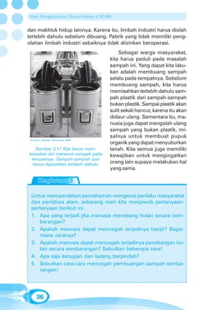 Ilmu Pengetahuan Sosial Kelas 4 SD/MI


dan makhluk hidup lainnya. Karena itu, limbah industri harus diolah
terlebih dahulu sebelum dibuang. Pabrik yang tidak memiliki peng-
olahan limbah industri sebaiknya tidak diizinkan beroperasi.
                                          Sebagai warga masyarakat,
                                      kita harus peduli pada masalah
                                      sampah ini. Yang dapat kita laku-
                                      kan adalah membuang sampah
                                      selalu pada tempatnya. Sebelum
                                      membuang sampah, kita harus
                                      memisahkan terlebih dahulu sam-
                                      pah plastik dari sampah-sampah
                                      bukan plastik. Sampai plastik akan
                                      sulit sekali hancur, karena itu akan
                                      didaur ulang. Sementara itu, ma-
                                      nusia juga dapat mengolah ulang
                                      sampah yang bukan plastik, mi-
                                      salnya untuk membuat pupuk
 Sumber: Reader November 2006
                                      organik yang dapat menyuburkan
   Gambar 2.11 Kita harus mem-        tanah. Kita semua juga memiliki
biasakan diri menaruh sampah pada     kewajiban untuk mengingatkan
 tempatnya. Sampah-sampah pun
  harus dipisahkan terlebih dahulu.
                                      orang lain supaya melakukan hal
                                      yang sama.




 Untuk memperdalam pemahaman mengenai perilaku masyarakat
 dan peristiwa alam, sekarang mari kita menjawab pertanyaan-
 pertanyaan berikut ini.
 1. Apa yang terjadi jika manusia menebang hutan secara sem-
    barangan?
 2. Apakah manusia dapat mencegah terjadinya banjir? Bagai-
    mana caranya?
 3. Apakah manusia dapat mencegah terjadinya penebangan hu-
    tan secara sembarangan? Sebutkan beberapa cara!
 4. Apa saja kerugian dari ladang berpindah?
 5. Sebutkan cara-cara mencegah pembuangan sampah semba-
    rangan!




     36
 