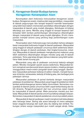 Bab 2 - Keragaman Sosial dan Budaya Berdasarkan Kenampakan Alam


    era      Sosial-Buday kar
                            arena
E. Keragaman Sosial-Budaya karena
   Keragaman Kenampakan Alam
    era      Kenampak
               enampakan
    Kenampakan alam Indonesia menunjukkan keragaman sosial-
budaya. Keragaman sosial, misalnya dari segi pendidikan, masyarakat
di daerah pegunungan dan tempat terpencil memiliki kesempatan
yang lebih kecil dalam memeroleh pendidikan dibandingkan dengan
masyarakat di daerah yang mudah dijangkau. Kehidupan di bidang
teknologi pun sama. Mereka yang tinggal di tempat terpencil dan
terisolasi lebih lamban perkembangan teknologinya dibandingkan
dengan masyarakat di daerah yang mudah dijangkau. Di sini, trans-
portasi menjadi sarana yang penting bagi perkembangan suatu
masyarakat.
    Penampakan alam Indonesia juga menunjukkan bahwa sebagian
besar masyarakat Indonesia tinggal di daerah pedesaan. Masyarakat
yang tinggal di wilayah pedesaan umumnya lebih sederhana diban-
dingkan dengan di daerah perkotaan. Dari tingkat konsumsi, misal-
nya. Masyarakat di daerah pedesaan mengkonsumsi makanan yang
lebih sederhana dibandingkan dengan mereka yang ada di daerah
perkotaan. Tentu saja tetap diingat, bahwa makanan yang lebih seder-
hana tidak berarti kurang gizi.
    Masyarakat yang ada di pedesaan umumnya bekerja sebagai
petani. Mereka mengolah sawah secara sederhana. Masyarakat be-
lum mengenal cara bercocok tanam secara modern, misalnya dengan
menggunakan mesin-mesin pengolah tanah yang canggih. Semen-
tara masyarakat perkotaan bekerja di sektor industri, menjadi karya-
wan di kantor, wiraswasta, bekerja di bidang jasa, dan berbagai jenis
pekerjaan lainnya.
    Masyarakat pedesaan di pantai berbeda dengan masyarakat
pedesaan di pedalaman. Masyarakat yang tinggal di pedalaman lebih
lambat perkembanganya karena faktor komunikasi. Sementara ma-
syarakat di daerah pantai umumnya lebih cepat berkembang dan le-
bih dinamis. Pengaruh-pengaruh dari luar umumnya cepat masuk
ke masyarakat di daerah pantai. Mata pencarian mereka pun ber-
beda. Masyarakat di daerah pantai umumnya bekerja sebagai nelayan.
Sementara masyarakat di daerah pedalaman umumnya adalah petani.
   Masyarakat di daerah pedesaan masih menghormati kekerabatan
atau keluarga besar. Sering ada acara keluarga di mana sebagian
besar anggota keluarga dari ayah atau ibu datang dan terlibat. Hu-
bungan antara warga masyarakat pun masih sangat akrab. Kalau


                                                             37
 
