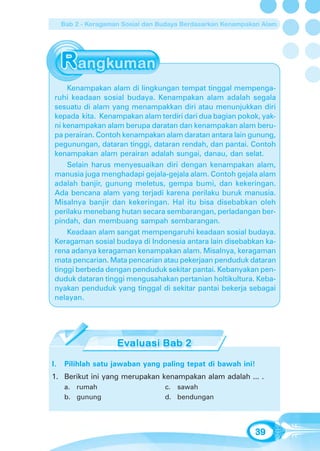 Bab 2 - Keragaman Sosial dan Budaya Berdasarkan Kenampakan Alam




     Kenampakan alam di lingkungan tempat tinggal mempenga-
 ruhi keadaan sosial budaya. Kenampakan alam adalah segala
 sesuatu di alam yang menampakkan diri atau menunjukkan diri
 kepada kita. Kenampakan alam terdiri dari dua bagian pokok, yak-
 ni kenampakan alam berupa daratan dan kenampakan alam beru-
 pa perairan. Contoh kenampakan alam daratan antara lain gunung,
 pegunungan, dataran tinggi, dataran rendah, dan pantai. Contoh
 kenampakan alam perairan adalah sungai, danau, dan selat.
     Selain harus menyesuaikan diri dengan kenampakan alam,
 manusia juga menghadapi gejala-gejala alam. Contoh gejala alam
 adalah banjir, gunung meletus, gempa bumi, dan kekeringan.
 Ada bencana alam yang terjadi karena perilaku buruk manusia.
 Misalnya banjir dan kekeringan. Hal itu bisa disebabkan oleh
 perilaku menebang hutan secara sembarangan, perladangan ber-
 pindah, dan membuang sampah sembarangan.
     Keadaan alam sangat mempengaruhi keadaan sosial budaya.
 Keragaman sosial budaya di Indonesia antara lain disebabkan ka-
 rena adanya keragaman kenampakan alam. Misalnya, keragaman
 mata pencarian. Mata pencarian atau pekerjaan penduduk dataran
 tinggi berbeda dengan penduduk sekitar pantai. Kebanyakan pen-
 duduk dataran tinggi mengusahakan pertanian holtikultura. Keba-
 nyakan penduduk yang tinggal di sekitar pantai bekerja sebagai
 nelayan.




I.   Pilihlah satu jawaban yang paling tepat di bawah ini!
1. Berikut ini yang merupakan kenampakan alam adalah ... .
     a. rumah                      c. sawah
     b. gunung                     d. bendungan




                                                             39
 