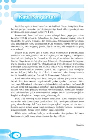 Puji dan syukur kami haturkan ke hadirat Tuhan Yang Maha Esa.
Berkat penyertaan dan perlindungan-Nya kami akhirnya dapat me-
nyelesaikan penyusunan buku IPS 4 ini.
    Anak-anak, buku ini kami susun sebagai buku pegangan untuk
belajar IPS di kelas 4. Dalam buku ini kamu akan menemukan materi
Geografi, Sejarah, Ekonomi, dan Sosiologi. Setelah mempelajari buku
ini diharapkan kamu diharapkan bisa menjadi warga negara yang
demokratis, bertanggung jawab, dan bisa menjadi warga dunia yang
cinta damai.
    Dalam buku Buku IPS 4 kamu akan menemukan pembahasan:
Membaca dan Menggambar Peta Lingkungan Setempat; Keragaman
Sosial dan Budaya Berdasarkan Kenampakan Alam; Persebaran
Sumber Daya Alam di Lingkungan Setempat; Menghargai Keragaman
Suku Bangsa dan Budaya; Menghargai Peninggalan Sejarah;
Semangat Kepahlawanan dan Cinta Tanah Air; Kegiatan Ekonomi
dalam Memanfaatkan Sumber Daya Alam; Koperasi dan Kesejah-
teraan Rakyat; Teknologi Produksi, Komunikasi, dan Transportasi;
serta Masalah-masalah Sosial di Lingkungan Setempat.
    Kami mencoba menyusun buku dengan bahasa yang sederhana.
Selain itu, kami memuat banyak sekali gambar-gambar ilustrasi. Buku
ini juga dilengkapi beberapa kegiatan dalam setiap bab, evaluasi di
setiap akhir bab dan akhir semester, dan glosarium. Glosarium adalah
daftar kata-kata penting beserta keterangannya. Kamu akan mengua-
sai bahan-bahan jika kamu membaca dengan tekun dan mengerjakan
kegiatan-kegiatan dengan sungguh-sungguh.
    Buku ini memang masih belum sempurna. Kami mengharapkan
saran dan kritik dari para pemakai buku ini, untuk perbaikan di masa
yang akan datang. Tak lupa kami mengucapkan banyak terima kasih
kepada semua pihak yang turut membantu terbitnya buku, utamanya
pihak penerbit, teman-teman editor, dan ilustrator.
    Akhir kata, selamat belajar anak-anakku! Semoga buku ini mem-
bantumu menjadi anak yang cerdas dan berbakti.


                                                            Penulis



    iv
 