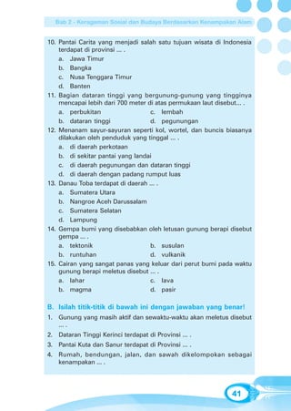 Bab 2 - Keragaman Sosial dan Budaya Berdasarkan Kenampakan Alam


10. Pantai Carita yang menjadi salah satu tujuan wisata di Indonesia
    terdapat di provinsi ... .
    a. Jawa Timur
    b. Bangka
    c. Nusa Tenggara Timur
    d. Banten
11. Bagian dataran tinggi yang bergunung-gunung yang tingginya
    mencapai lebih dari 700 meter di atas permukaan laut disebut... .
    a. perbukitan                  c. lembah
    b. dataran tinggi              d. pegunungan
12. Menanam sayur-sayuran seperti kol, wortel, dan buncis biasanya
    dilakukan oleh penduduk yang tinggal ... .
    a. di daerah perkotaan
    b. di sekitar pantai yang landai
    c. di daerah pegunungan dan dataran tinggi
    d. di daerah dengan padang rumput luas
13. Danau Toba terdapat di daerah ... .
    a. Sumatera Utara
    b. Nangroe Aceh Darussalam
    c. Sumatera Selatan
    d. Lampung
14. Gempa bumi yang disebabkan oleh letusan gunung berapi disebut
    gempa ... .
    a. tektonik                    b. susulan
    b. runtuhan                    d. vulkanik
15. Cairan yang sangat panas yang keluar dari perut bumi pada waktu
    gunung berapi meletus disebut ... .
    a. lahar                       c. lava
    b. magma                       d. pasir

B. Isilah titik-titik di bawah ini dengan jawaban yang benar!
1. Gunung yang masih aktif dan sewaktu-waktu akan meletus disebut
   ... .
2. Dataran Tinggi Kerinci terdapat di Provinsi ... .
3. Pantai Kuta dan Sanur terdapat di Provinsi ... .
4. Rumah, bendungan, jalan, dan sawah dikelompokan sebagai
   kenampakan ... .




                                                              41
 