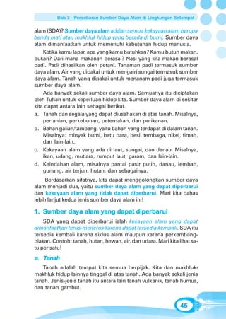 Bab 3 - Persebaran Sumber Daya Alam di Lingkungan Setempat


alam (SDA)? Sumber daya alam adalah semua kekayaan alam berupa
benda mati atau makhluk hidup yang berada di bumi. Sumber daya
alam dimanfaatkan untuk memenuhi kebutuhan hidup manusia.
    Ketika kamu lapar, apa yang kamu butuhkan? Kamu butuh makan,
bukan? Dari mana makanan berasal? Nasi yang kita makan berasal
padi. Padi dihasilkan oleh petani. Tanaman padi termasuk sumber
daya alam. Air yang dipakai untuk mengairi sungai termasuk sumber
daya alam. Tanah yang dipakai untuk menanam padi juga termasuk
sumber daya alam.
    Ada banyak sekali sumber daya alam. Semuanya itu diciptakan
oleh Tuhan untuk keperluan hidup kita. Sumber daya alam di sekitar
kita dapat antara lain sebagai berikut.
a. Tanah dan segala yang dapat diusahakan di atas tanah. Misalnya,
    pertanian, perkebunan, peternakan, dan perikanan.
b. Bahan galian/tambang, yaitu bahan yang terdapat di dalam tanah.
    Misalnya: minyak bumi, batu bara, besi, tembaga, nikel, timah,
    dan lain-lain.
c. Kekayaan alam yang ada di laut, sungai, dan danau. Misalnya,
    ikan, udang, mutiara, rumput laut, garam, dan lain-lain.
d. Keindahan alam, misalnya pantai pasir putih, danau, lembah,
    gunung, air terjun, hutan, dan sebagainya.
     Berdasarkan sifatnya, kita dapat menggolongkan sumber daya
alam menjadi dua, yaitu sumber daya alam yang dapat diperbarui
dan kekayaan alam yang tidak dapat diperbarui. Mari kita bahas
lebih lanjut kedua jenis sumber daya alam ini!

1. Sumber daya alam yang dapat diperbarui
    SDA yang dapat diperbarui ialah kekayaan alam yang dapat
dimanfaatkan terus-menerus karena dapat tersedia kembali. SDA itu
tersedia kembali karena siklus alam maupun karena perkembang-
biakan. Contoh: tanah, hutan, hewan, air, dan udara. Mari kita lihat sa-
tu per satu!

a. Tanah
   Tanah adalah tempat kita semua berpijak. Kita dan makhluk-
makhluk hidup lainnya tinggal di atas tanah. Ada banyak sekali jenis
tanah. Jenis-jenis tanah itu antara lain tanah vulkanik, tanah humus,
dan tanah gambut.


                                                                45
 